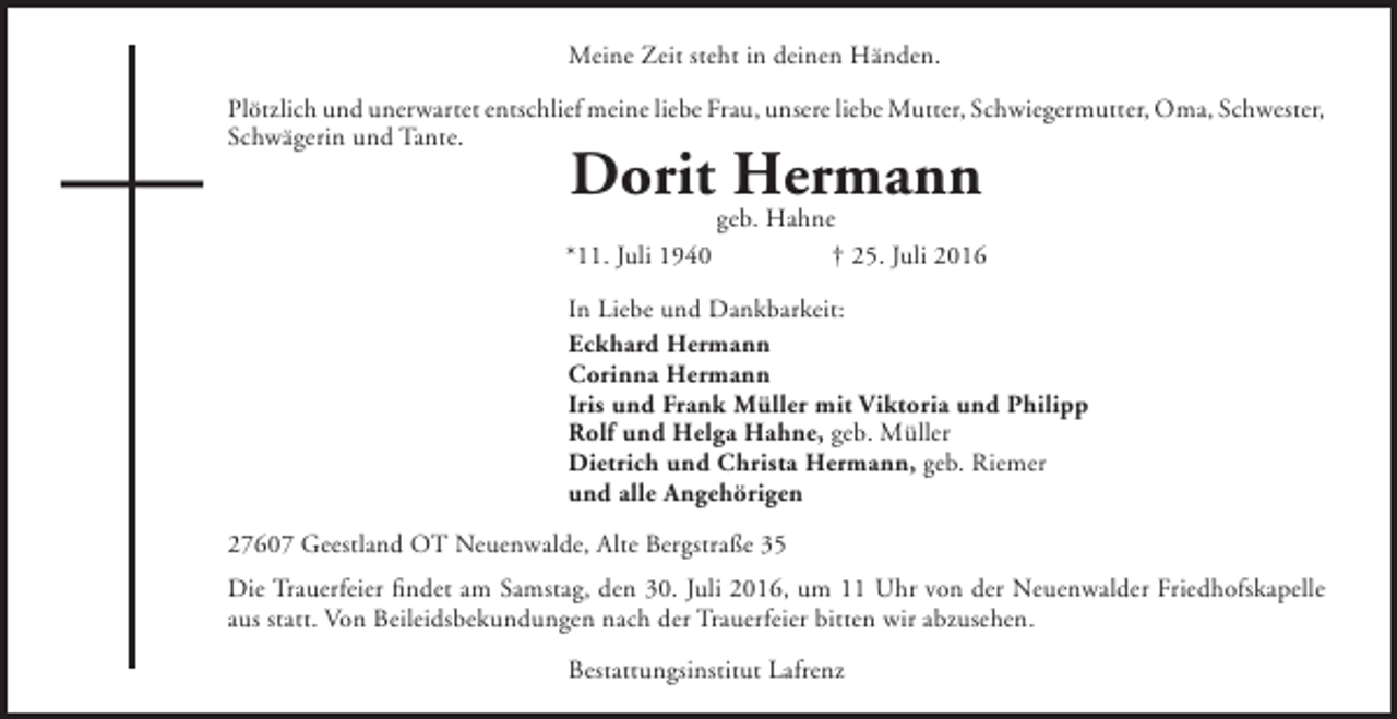 <p>Meine Zeit steht in deinen Händen.<br />Plötzlich und unerwartet entschlief meine liebe Frau, unsere liebe Mutter, Schwiegermutter, Oma, Schwester,<br />Schwägerin und Tante.</p><p>Dorit Hermann</p><p>*11. Juli 1940</p><p>geb. Hahne<br />† 25. Juli 2016</p><p>In Liebe und Dankbarkeit:<br />Eckhard Hermann<br />Corinna Hermann<br />Iris und Frank Müller mit Viktoria und Philipp<br />Rolf und Helga Hahne, geb. Müller<br />Dietrich und Christa Hermann, geb. Riemer<br />und alle Angehörigen<br />27607 Geestland OT Neuenwalde, Alte Bergstraße 35<br />Die Trauerfeier findet am Samstag, den 30. Juli 2016, um 11 Uhr von der Neuenwalder Friedhofskapelle<br />aus statt. Von Beileidsbekundungen nach der Trauerfeier bitten wir abzusehen.<br />Bestattungsinstitut Lafrenz</p>