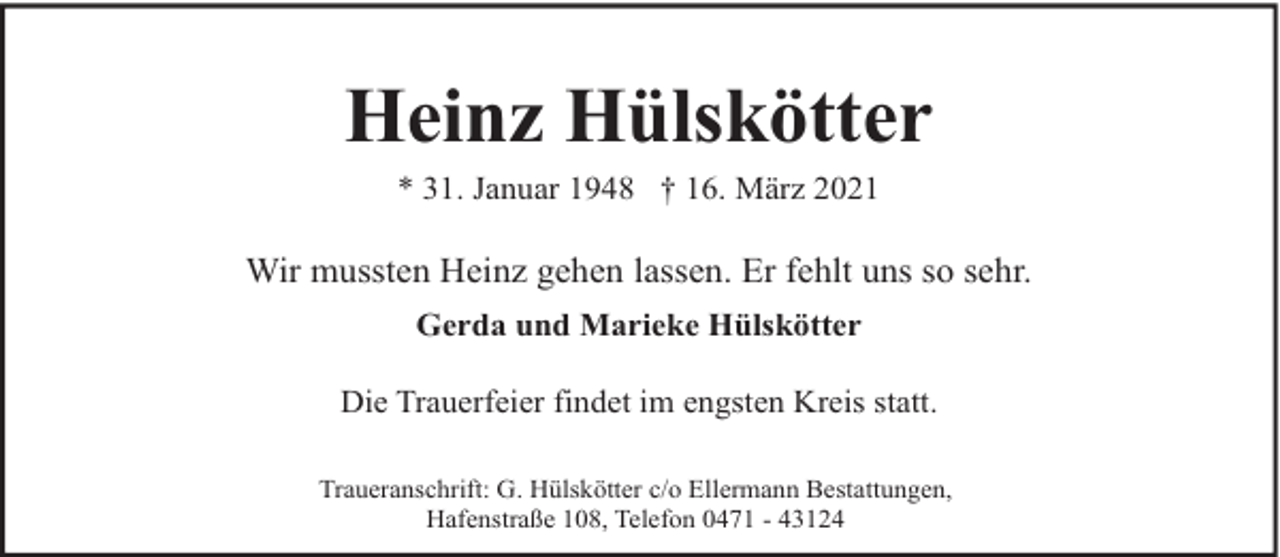 <p>Heinz Hülskötter<br />* 31. Januar 1948 † 16. März 2021</p><p>Wir mussten Heinz gehen lassen. Er fehlt uns so sehr.<br />Gerda und Marieke Hülskötter<br />Die Trauerfeier findet im engsten Kreis statt.<br />Traueranschrift: G. Hülskötter c/o Ellermann Bestattungen,<br />Hafenstraße 108, Telefon 0471 - 43124</p>