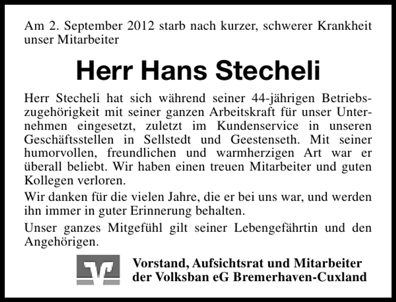 <p>Am 2. September 2012 starb nach kurzer, schwerer Krankheit<br />unser Mitarbeiter</p><p>Herr Hans Stecheli<br />Herr Stecheli hat sich während seiner 44-jährigen Betriebszugehörigkeit mit seiner ganzen Arbeitskraft für unser Unternehmen eingesetzt, zuletzt im Kundenservice in unseren<br />Geschäftsstellen in Sellstedt und Geestenseth. Mit seiner<br />humorvollen, freundlichen und warmherzigen Art war er<br />überall beliebt. Wir haben einen treuen Mitarbeiter und guten<br />Kollegen verloren.<br />Wir danken für die vielen Jahre, die er bei uns war, und werden<br />ihn immer in guter Erinnerung behalten.<br />Unser ganzes Mitgefühl gilt seiner Lebengefährtin und den<br />Angehörigen.<br />Vorstand, Aufsichtsrat und Mitarbeiter<br />der Volksban eG Bremerhaven-Cuxland</p>