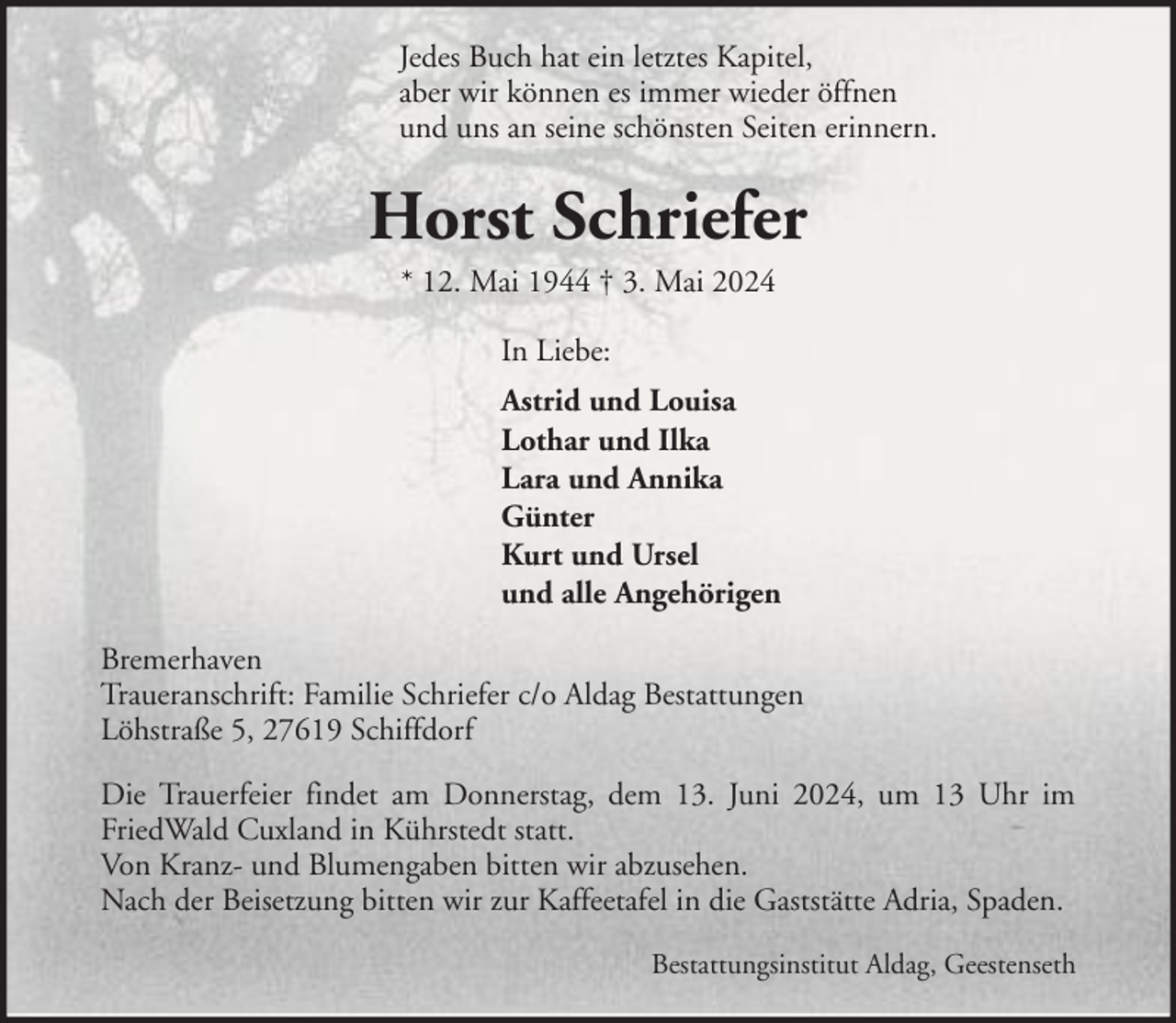 <p>Jedes Buch hat ein letztes Kapitel,<br />aber wir können es immer wieder öffnen<br />und uns an seine schönsten Seiten erinnern.</p><p>Horst Schriefer<br />* 12. Mai 1944 † 3. Mai 2024<br />In Liebe:<br />Astrid und Louisa<br />Lothar und Ilka<br />Lara und Annika<br />Günter<br />Kurt und Ursel<br />und alle Angehörigen<br />Bremerhaven<br />Traueranschrift: Familie Schriefer c/o Aldag Bestattungen<br />Löhstraße 5, 27619 Schiffdorf<br />Die Trauerfeier findet am Donnerstag, dem 13. Juni 2024, um 13 Uhr im<br />FriedWald Cuxland in Kührstedt statt.<br />Von Kranz- und Blumengaben bitten wir abzusehen.<br />Nach der Beisetzung bitten wir zur Kaffeetafel in die Gaststätte Adria, Spaden.<br />Bestattungsinstitut Aldag, Geestenseth</p>