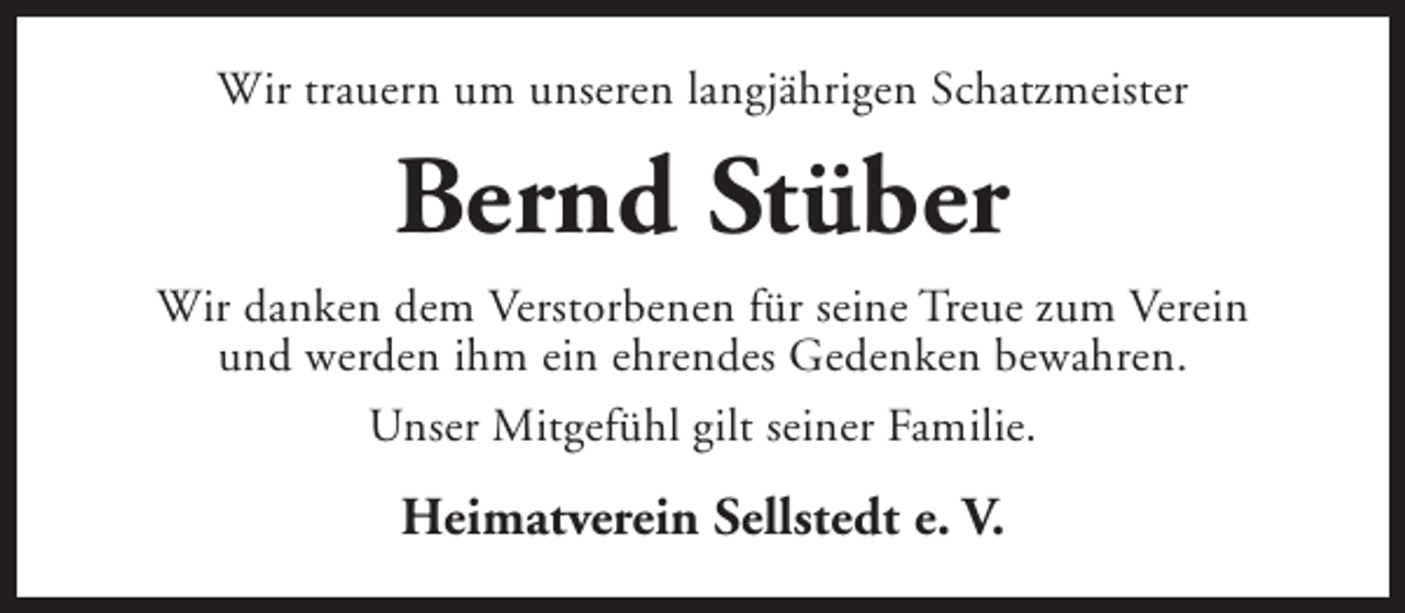 <p>Wir trauern um unseren langjährigen Schatzmeister</p><p>Bernd Stüber<br />Wir danken dem Verstorbenen für seine Treue zum Verein<br />und werden ihm ein ehrendes Gedenken bewahren.<br />Unser Mitgefühl gilt seiner Familie.</p><p>Heimatverein Sellstedt e. V.</p>