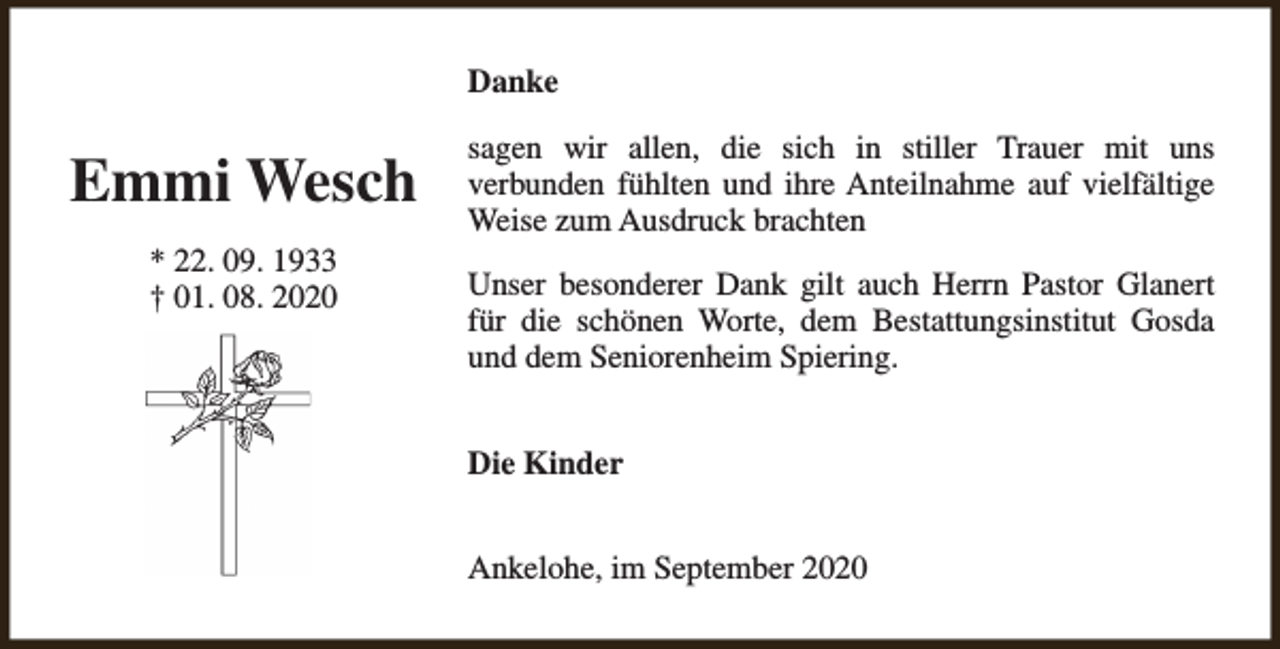 <p>Danke</p><p>Emmi Wesch<br />* 22. 09. 1933<br />† 01. 08. 2020</p><p>sagen wir allen, die sich in stiller Trauer mit uns<br />verbunden fühlten und ihre Anteilnahme auf vielfältige<br />Weise zum Ausdruck brachten<br />Unser besonderer Dank gilt auch Herrn Pastor Glanert<br />für die schönen Worte, dem Bestattungsinstitut Gosda<br />und dem Seniorenheim Spiering.<br />Die Kinder<br />Ankelohe, im September 2020</p>