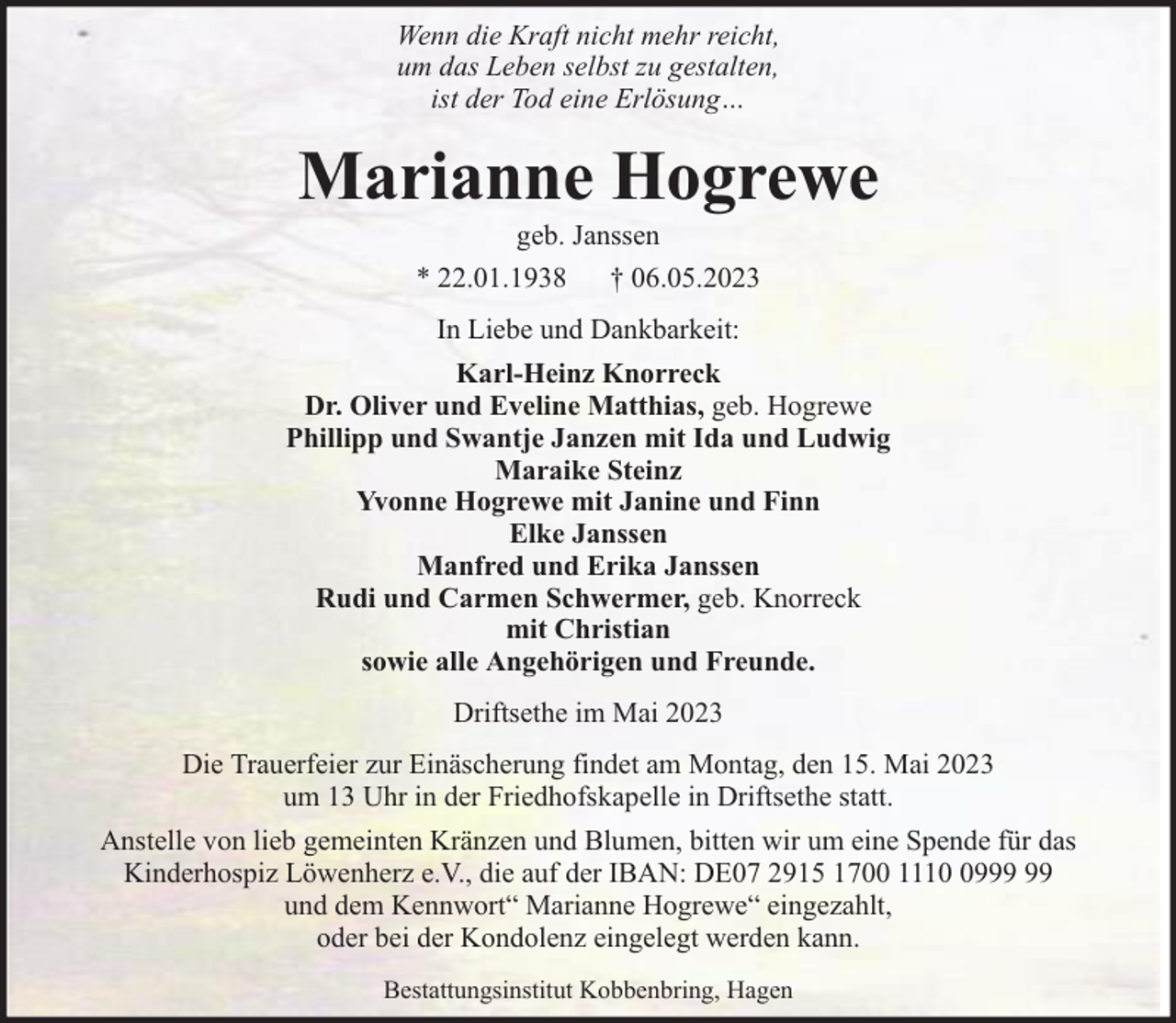<p>Wenn die Kraft nicht mehr reicht,<br />um das Leben selbst zu gestalten,<br />ist der Tod eine Erlösung…</p><p>Marianne Hogrewe<br />geb. Janssen<br />* 22.01.1938 † 06.05.2023<br />In Liebe und Dankbarkeit:<br />Karl-Heinz Knorreck<br />Dr. Oliver und Eveline Matthias, geb. Hogrewe<br />Phillipp und Swantje Janzen mit Ida und Ludwig<br />Maraike Steinz<br />Yvonne Hogrewe mit Janine und Finn<br />Elke Janssen<br />Manfred und Erika Janssen<br />Rudi und Carmen Schwermer, geb. Knorreck<br />mit Christian<br />sowie alle Angehörigen und Freunde.<br />Driftsethe im Mai 2023<br />Die Trauerfeier zur Einäscherung findet am Montag, den 15. Mai 2023<br />um 13 Uhr in der Friedhofskapelle in Driftsethe statt.<br />Anstelle von lieb gemeinten Kränzen und Blumen, bitten wir um eine Spende für das<br />Kinderhospiz Löwenherz e.V., die auf der IBAN: DE07 2915 1700 1119<br />und dem Kennwort“ Marianne Hogrewe“ eingezahlt,<br />oder bei der Kondolenz eingelegt werden kann.<br />Bestattungsinstitut Kobbenbring, Hagen</p>