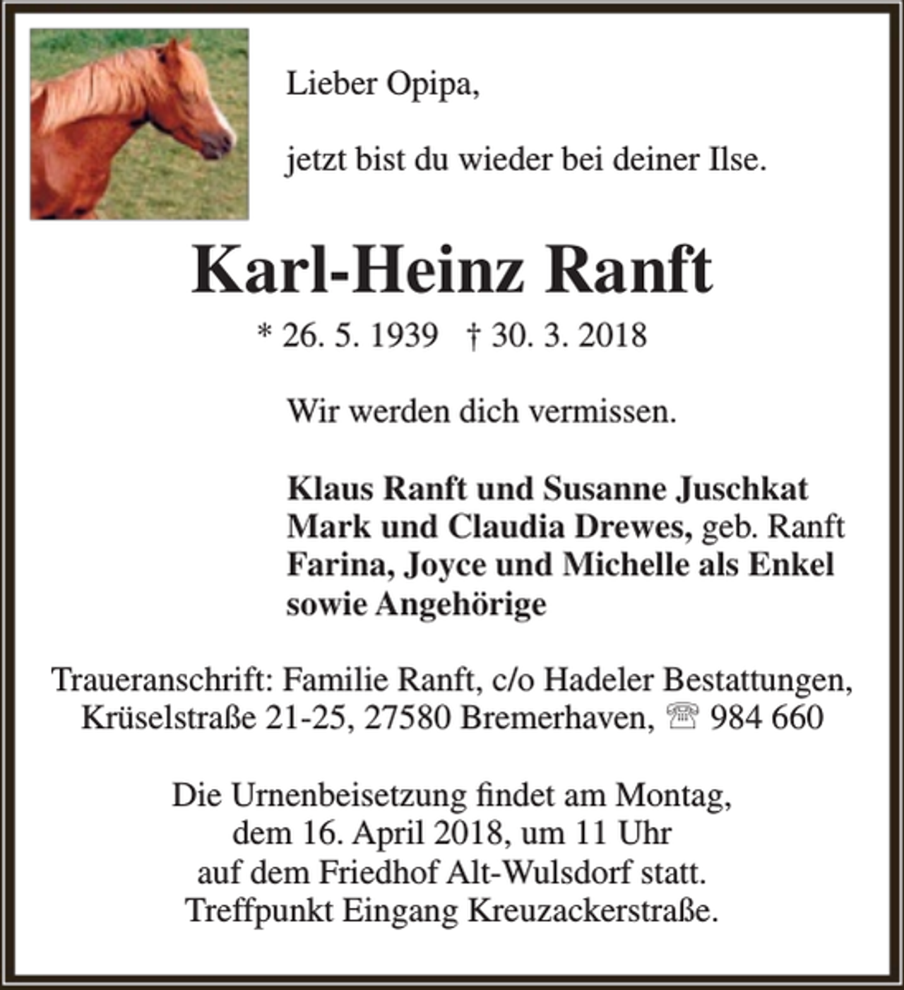 <p>Lieber Opipa,<br />jetzt bist du wieder bei deiner Ilse.</p><p>Karl-Heinz Ranft<br />* 26. 5. 1939 † 30. 3. 2018</p><p>Wir werden dich vermissen.<br />Klaus Ranft und Susanne Juschkat<br />Mark und Claudia Drewes, geb. Ranft<br />Farina, Joyce und Michelle als Enkel<br />sowie Angehörige<br />Traueranschrift: Familie Ranft, c/o Hadeler Bestattungen,<br />Krüselstraße 21-25, 27580 Bremerhaven,  984 660<br />Die Urnenbeisetzung findet am Montag,<br />dem 16. April 2018, um 11 Uhr<br />auf dem Friedhof Alt-Wulsdorf statt.<br />Treffpunkt Eingang Kreuzackerstraße.</p>