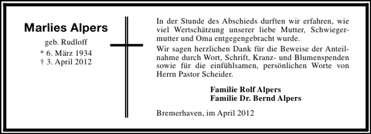 <p>Marlies Alpers<br />geb. Rudloff<br />* 6. März 1934<br />† 3. April 2012</p><p>In der Stunde des Abschieds durften wir erfahren, wie<br />viel Wertschätzung unserer liebe Mutter, Schwiegermutter und Oma entgegengebracht wurde.<br />Wir sagen herzlichen Dank für die Beweise der Anteilnahme durch Wort, Schrift, Kranz- und Blumenspenden<br />sowie für die einfühlsamen, persönlichen Worte von<br />Herrn Pastor Scheider.<br />Familie Rolf Alpers<br />Familie Dr. Bernd Alpers<br />Bremerhaven, im April 2012</p>