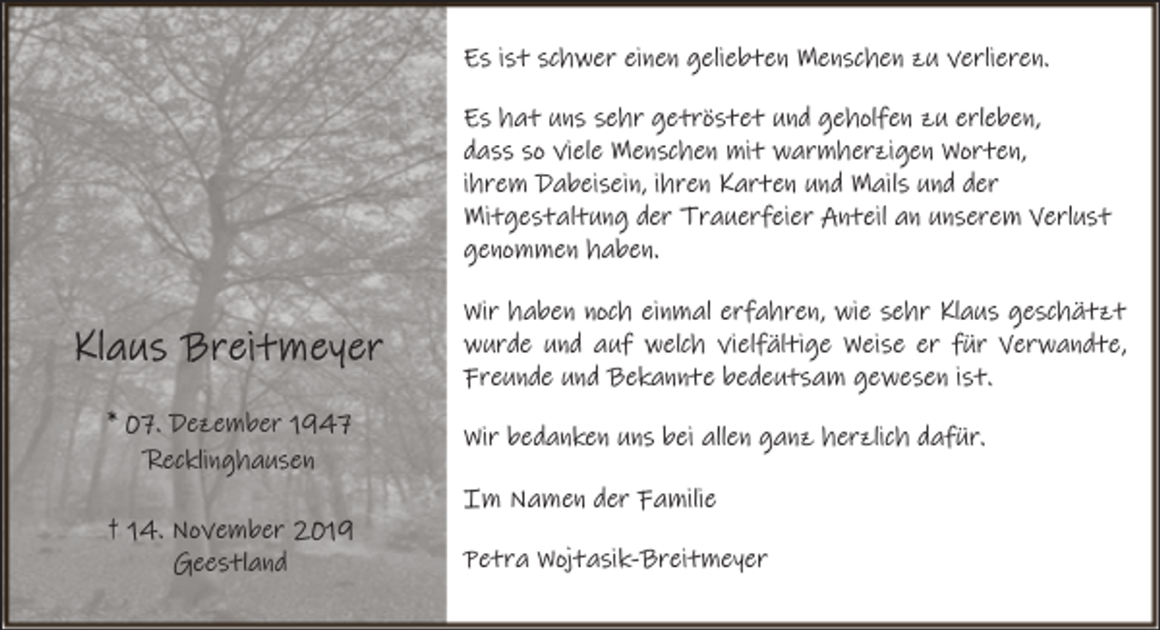 <p>Es ist schwer einen geliebten Menschen zu verlieren.<br />Es hat uns sehr getröstet und geholfen zu erleben,<br />dass so viele Menschen mit warmherzigen Worten,<br />ihrem Dabeisein, ihren Karten und Mails und der<br />Mitgestaltung der Trauerfeier Anteil an unserem Verlust<br />genommen haben.<br />Wir haben noch einmal erfahren, wie sehr Klaus geschätzt<br />wurde und auf welch vielfältige Weise er für Verwandte,<br />Freunde und Bekannte bedeutsam gewesen ist.<br />* 07. Dezember 1947<br />Recklinghausen<br />† 14. November 2019<br />Geestland</p><p>Wir bedanken uns bei allen ganz herzlich dafür.<br />Im Namen der Familie<br />Petra Wojtasik-Breitmeyer</p>