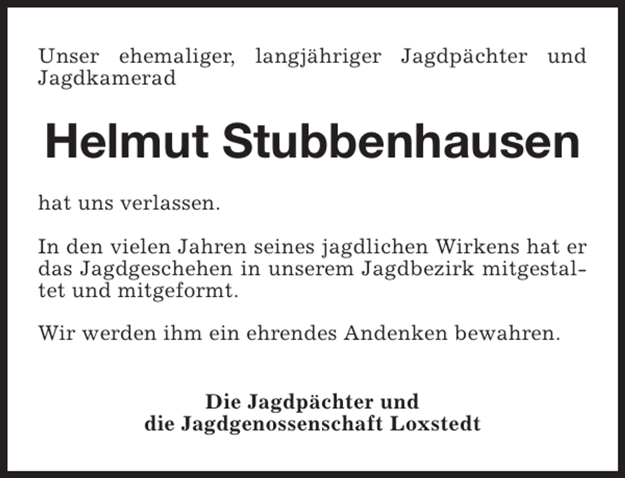 <p>Unser ehemaliger, langjähriger Jagdpächter und<br />Jagdkamerad</p><p>Helmut Stubbenhausen<br />hat uns verlassen.<br />In den vielen Jahren seines jagdlichen Wirkens hat er<br />das Jagdgeschehen in unserem Jagdbezirk mitgestaltet und mitgeformt.<br />Wir werden ihm ein ehrendes Andenken bewahren.<br />Die Jagdpächter und<br />die Jagdgenossenschaft Loxstedt</p>