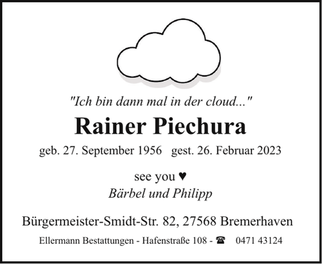 <p>"Ich bin dann mal in der cloud..."</p><p>Rainer Piechura</p><p>geb. 27. September 1956 gest. 26. Februar 2023</p><p>see you ♥<br />Bärbel und Philipp<br />Bürgermeister-Smidt-Str. 82, 27568 Bremerhaven<br />Ellermann Bestattungen - Hafenstraße 108 - ( 0471 43124</p>