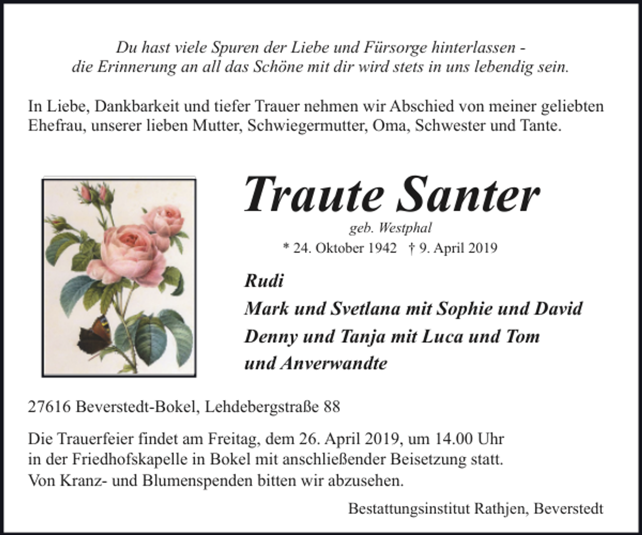 <p>Du hast viele Spuren der Liebe und Fürsorge hinterlassen die Erinnerung an all das Schöne mit dir wird stets in uns lebendig sein.<br />In Liebe, Dankbarkeit und tiefer Trauer nehmen wir Abschied von meiner geliebten<br />Ehefrau, unserer lieben Mutter, Schwiegermutter, Oma, Schwester und Tante.</p><p>Traute Santer<br />geb. Westphal<br />* 24. Oktober 1942 † 9. April 2019</p><p>Rudi<br />Mark und Svetlana mit Sophie und David<br />Denny und Tanja mit Luca und Tom<br />und Anverwandte<br />27616 Beverstedt-Bokel, Lehdebergstraße 88<br />Die Trauerfeier findet am Freitag, dem 26. April 2019, um 14.00 Uhr<br />in der Friedhofskapelle in Bokel mit anschließender Beisetzung statt.<br />Von Kranz- und Blumenspenden bitten wir abzusehen.<br />Bestattungsinstitut Rathjen, Beverstedt</p>