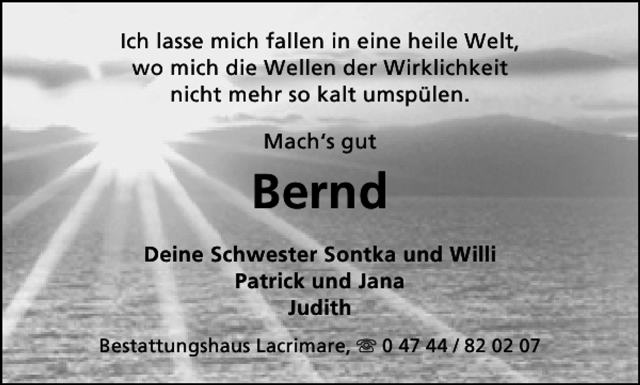 <p>Ich lasse mich fallen in eine heile Welt,<br />wo mich die Wellen der Wirklichkeit<br />nicht mehr so kalt umspülen.<br />Mach‘s gut</p><p>Bernd<br />Deine Schwester Sontka und Willi<br />Patrick und Jana<br />Judith<br />Bestattungshaus Lacrimare,  0 47 44 / 82 02 07</p>