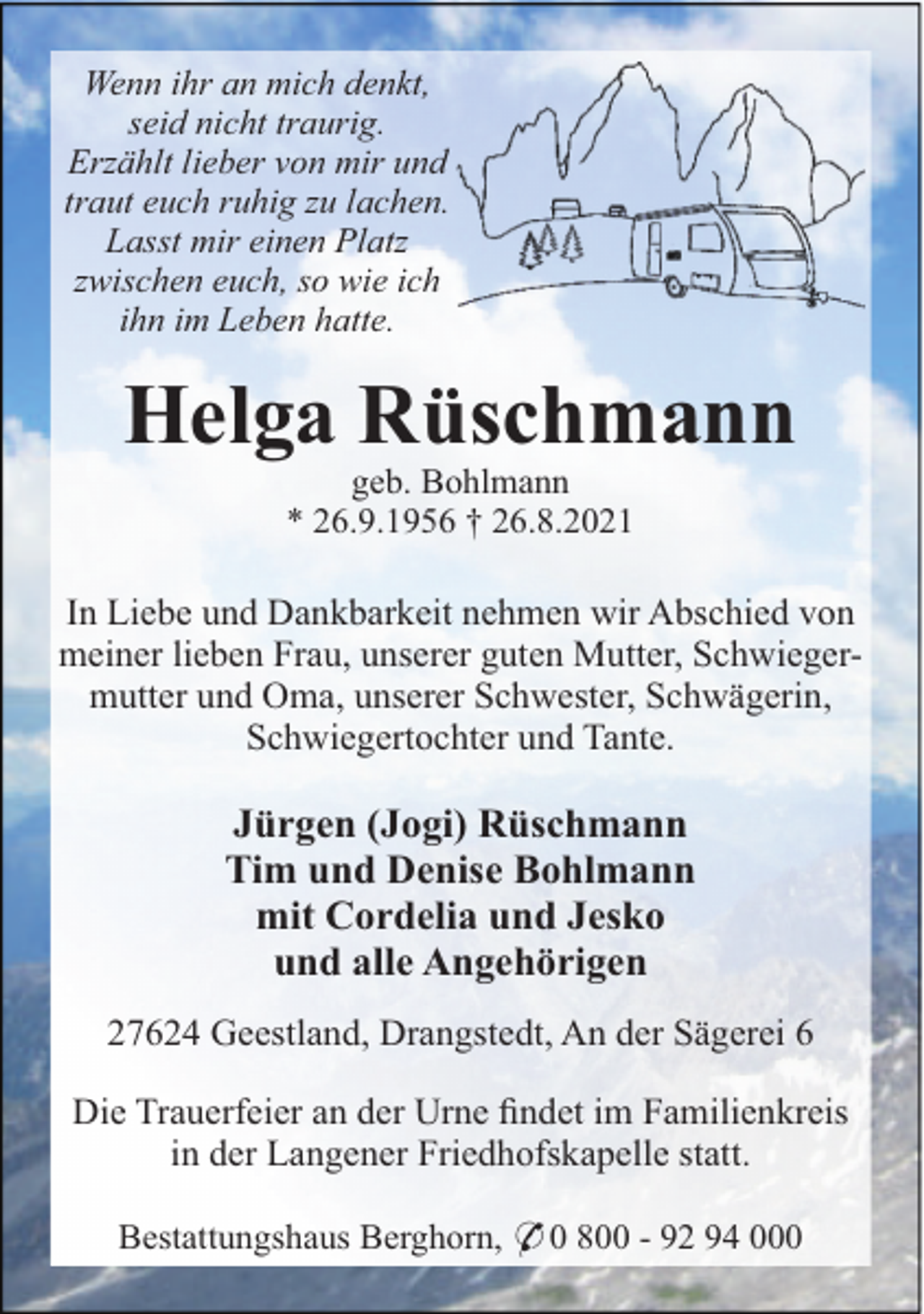 <p>Wenn ihr an mich denkt,<br />seid nicht traurig.<br />Erzählt lieber von mir und<br />traut euch ruhig zu lachen.<br />Lasst mir einen Platz<br />zwischen euch, so wie ich<br />ihn im Leben hatte.</p><p>Helga Rüschmann<br />geb. Bohlmann<br />* 26.9.1956 † 26.8.2021</p><p>In Liebe und Dankbarkeit nehmen wir Abschied von<br />meiner lieben Frau, unserer guten Mutter, Schwiegermutter und Oma, unserer Schwester, Schwägerin,<br />Schwiegertochter und Tante.</p><p>Jürgen (Jogi) Rüschmann<br />Tim und Denise Bohlmann<br />mit Cordelia und Jesko<br />und alle Angehörigen<br />27624 Geestland, Drangstedt, An der Sägerei 6<br />Die Trauerfeier an der Urne ﬁndet im Familienkreis<br />in der Langener Friedhofskapelle statt.<br />Bestattungshaus Berghorn, * 0 800 - 92 94 000</p>