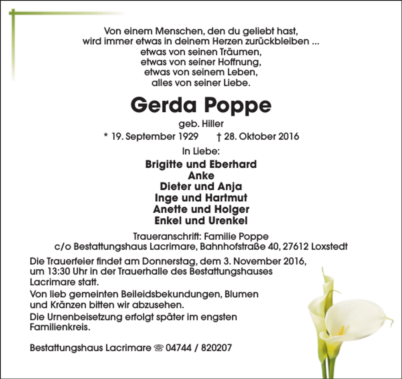 <p>Von einem Menschen, den du geliebt hast,<br />wird immer etwas in deinem Herzen zurückbleiben ...<br />etwas von seinen Träumen,<br />etwas von seiner Hoffnung,<br />etwas von seinem Leben,<br />alles von seiner Liebe.</p><p>Gerda Poppe</p><p>geb. Hiller<br />* 19. September 1929<br />† 28. Oktober 2016<br />In Liebe:</p><p>Brigitte und Eberhard<br />Anke<br />Dieter und Anja<br />Inge und Hartmut<br />Anette und Holger<br />Enkel und Urenkel<br />Traueranschrift: Familie Poppe<br />c/o Bestattungshaus Lacrimare, Bahnhofstraße 40, 27612 Loxstedt<br />Die Trauerfeier findet am Donnerstag, dem 3. November 2016,<br />um 13:30 Uhr in der Trauerhalle des Bestattungshauses<br />Lacrimare statt.<br />Von lieb gemeinten Beileidsbekundungen, Blumen<br />und Kränzen bitten wir abzusehen.<br />Die Urnenbeisetzung erfolgt später im engsten<br />Familienkreis.<br />Bestattungshaus Lacrimare s 04744 / 820207</p>