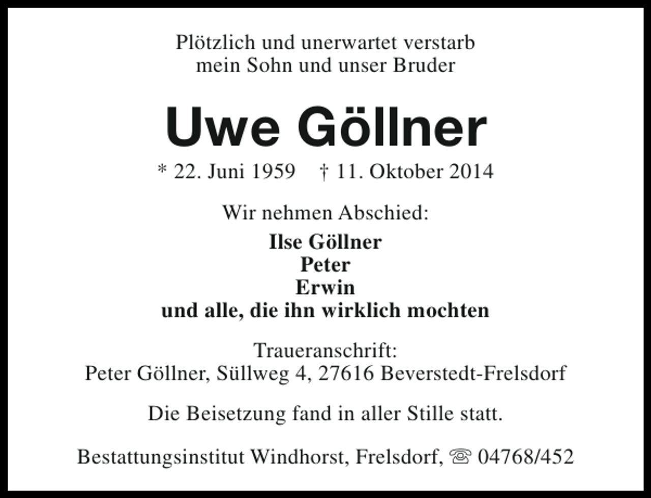 <p>Plötzlich und unerwartet verstarb<br />mein Sohn und unser Bruder</p><p>Uwe Göllner</p><p>* 22. Juni 1959</p><p>† 11. Oktober 2014</p><p>Wir nehmen Abschied:<br />Ilse Göllner<br />Peter<br />Erwin<br />und alle, die ihn wirklich mochten<br />Traueranschrift:<br />Peter Göllner, Süllweg 4, 27616 Beverstedt-Frelsdorf<br />Die Beisetzung fand in aller Stille statt.<br />Bestattungsinstitut Windhorst, Frelsdorf, s 04768/452</p>