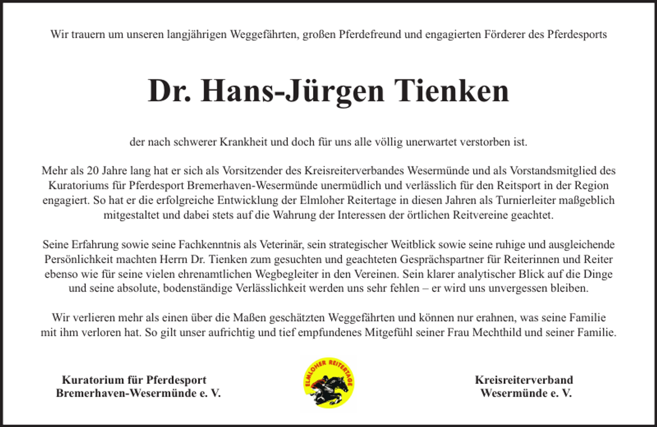 <p>Wir trauern um unseren langjährigen Weggefährten, großen Pferdefreund und engagierten Förderer des Pferdesports</p><p>Dr. Hans-Jürgen Tienken<br />der nach schwerer Krankheit und doch für uns alle völlig unerwartet verstorben ist.<br />Mehr als 20 Jahre lang hat er sich als Vorsitzender des Kreisreiterverbandes Wesermünde und als Vorstandsmitglied des<br />Kuratoriums für Pferdesport Bremerhaven-Wesermünde unermüdlich und verlässlich für den Reitsport in der Region<br />engagiert. So hat er die erfolgreiche Entwicklung der Elmloher Reitertage in diesen Jahren als Turnierleiter maßgeblich<br />mitgestaltet und dabei stets auf die Wahrung der Interessen der örtlichen Reitvereine geachtet.<br />Seine Erfahrung sowie seine Fachkenntnis als Veterinär, sein strategischer Weitblick sowie seine ruhige und ausgleichende<br />Persönlichkeit machten Herrn Dr. Tienken zum gesuchten und geachteten Gesprächspartner für Reiterinnen und Reiter<br />ebenso wie für seine vielen ehrenamtlichen Wegbegleiter in den Vereinen. Sein klarer analytischer Blick auf die Dinge<br />und seine absolute, bodenständige Verlässlichkeit werden uns sehr fehlen – er wird uns unvergessen bleiben.<br />Wir verlieren mehr als einen über die Maßen geschätzten Weggefährten und können nur erahnen, was seine Familie<br />mit ihm verloren hat. So gilt unser aufrichtig und tief empfundenes Mitgefühl seiner Frau Mechthild und seiner Familie.</p><p>Kuratorium für Pferdesport<br />Bremerhaven-Wesermünde e. V.</p><p>Kreisreiterverband<br />Wesermünde e. V.</p>