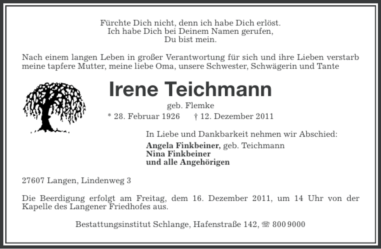 <p>Fürchte Dich nicht, denn ich habe Dich erlöst.<br />Ich habe Dich bei Deinem Namen gerufen,<br />Du bist mein.<br />Nach einem langen Leben in großer Verantwortung für sich und ihre Lieben verstarb<br />meine tapfere Mutter, meine liebe Oma, unsere Schwester, Schwägerin und Tante</p><p>Irene Teichmann<br />geb. Flemke<br />* 28. Februar 1926<br />† 12. Dezember 2011<br />In Liebe und Dankbarkeit nehmen wir Abschied:<br />Angela Finkbeiner, geb. Teichmann<br />Nina Finkbeiner<br />und alle Angehörigen<br />27607 Langen, Lindenweg 3<br />Die Beerdigung erfolgt am Freitag, dem 16. Dezember 2011, um 14 Uhr von der<br />Kapelle des Langener Friedhofes aus.<br />Bestattungsinstitut Schlange, Hafenstraße 142, 800 9000</p>