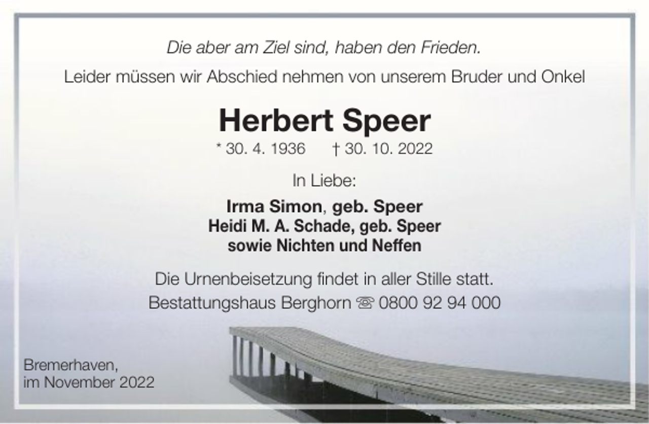 <p>Die aber am Ziel sind, haben den Frieden.<br />Leider müssen wir Abschied nehmen von unserem Bruder und Onkel</p><p>Herbert Speer<br />* 30. 4. 1936</p><p>† 30. 10. 2022</p><p>In Liebe:<br />Irma Simon, geb. Speer<br />Heidi M. A. Schade, geb. Speer<br />sowie Nichten und Neffen<br />Die Urnenbeisetzung findet in aller Stille statt.<br />Bestattungshaus Berghorn<br />0800 92 94 000<br />Bremerhaven,<br />im November 2022</p>