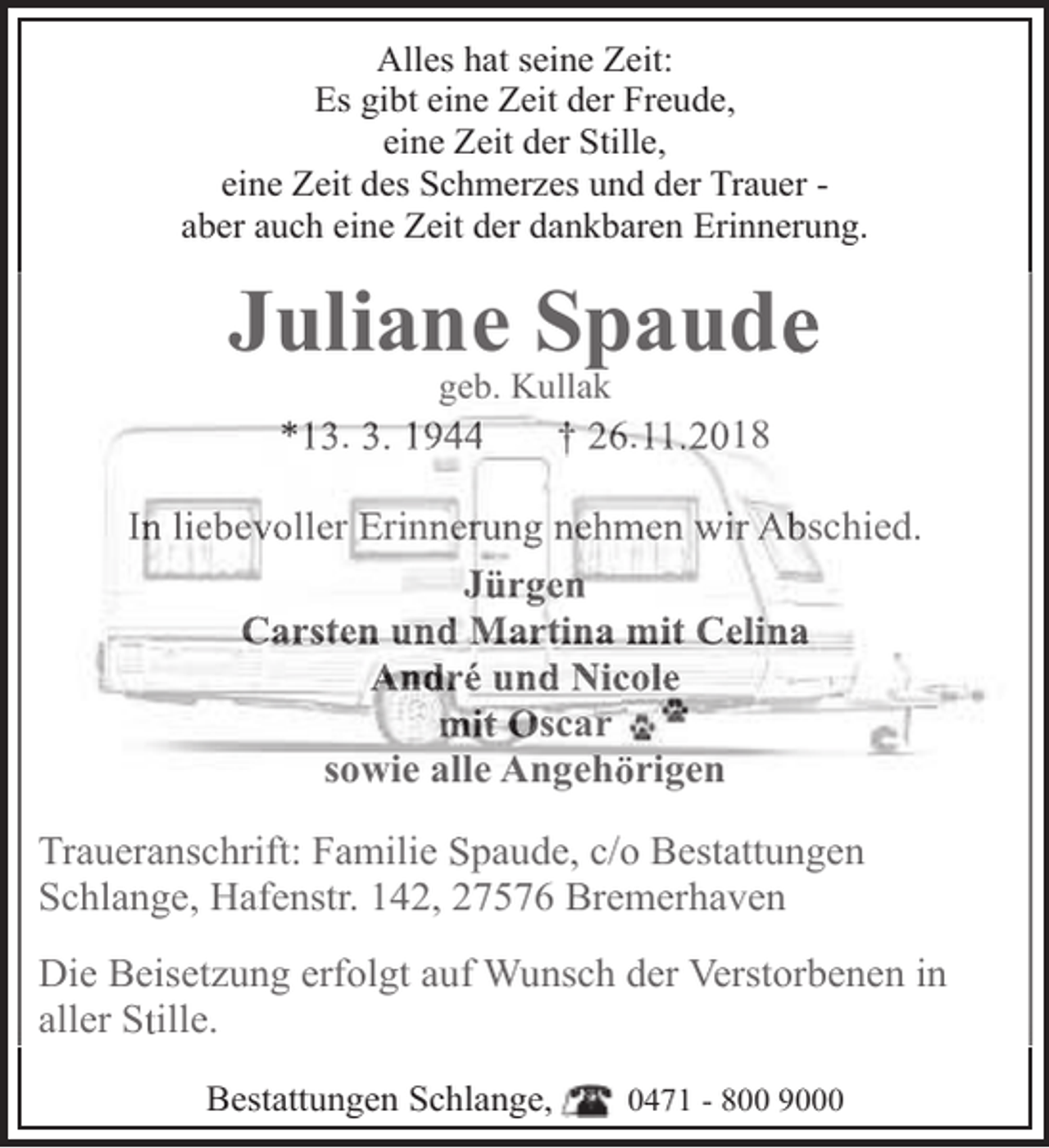 <p>Alles hat seine Zeit:<br />Es gibt eine Zeit der Freude,<br />eine Zeit der Stille,<br />eine Zeit des Schmerzes und der Trauer aber auch eine Zeit der dankbaren Erinnerung.</p><p>Juliane Spaude<br />geb. Kullak</p><p>*13. 3. 1944</p><p>† 26.11.2018</p><p>In liebevoller Erinnerung nehmen wir Abschied.<br />Jürgen<br />Carsten und Martina mit Celina<br />André und Nicole<br />mit Oscar<br />sowie alle Angehörigen<br />Traueranschrift: Familie Spaude, c/o Bestattungen<br />Schlange, Hafenstr. 142, 27576 Bremerhaven<br />Die Beisetzung erfolgt auf Wunsch der Verstorbenen in<br />aller Stille.<br />Bestattungen Schlange,</p><p>0471 - 800 9000</p>