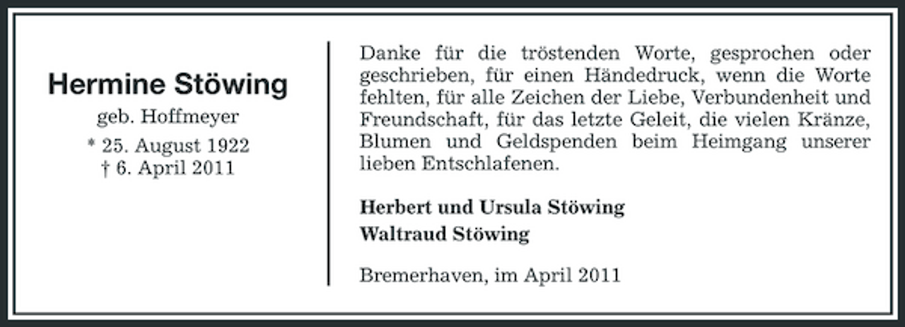<p>Hermine Stöwing<br />geb. Hoffmeyer * 25. August 1922 † 6. April 2011</p><p>Danke für die tröstenden Worte, gesprochen oder geschrieben, für einen Händedruck, wenn die Worte fehlten, für alle Zeichen der Liebe, Verbundenheit und Freundschaft, für das letzte Geleit, die vielen Kränze, Blumen und Geldspenden beim Heimgang unserer lieben Entschlafenen. Herbert und Ursula Stöwing Waltraud Stöwing Bremerhaven, im April 2011</p>