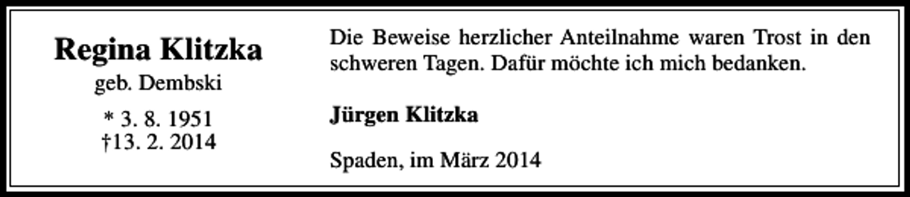 <p>Regina Klitzka<br />geb. Dembski<br />* 3. 8. 1951<br />†13. 2. 2014</p><p>Die Beweise herzlicher Anteilnahme waren Trost in den<br />schweren Tagen. Dafür möchte ich mich bedanken.<br />Jürgen Klitzka<br />Spaden, im März 2014</p>
