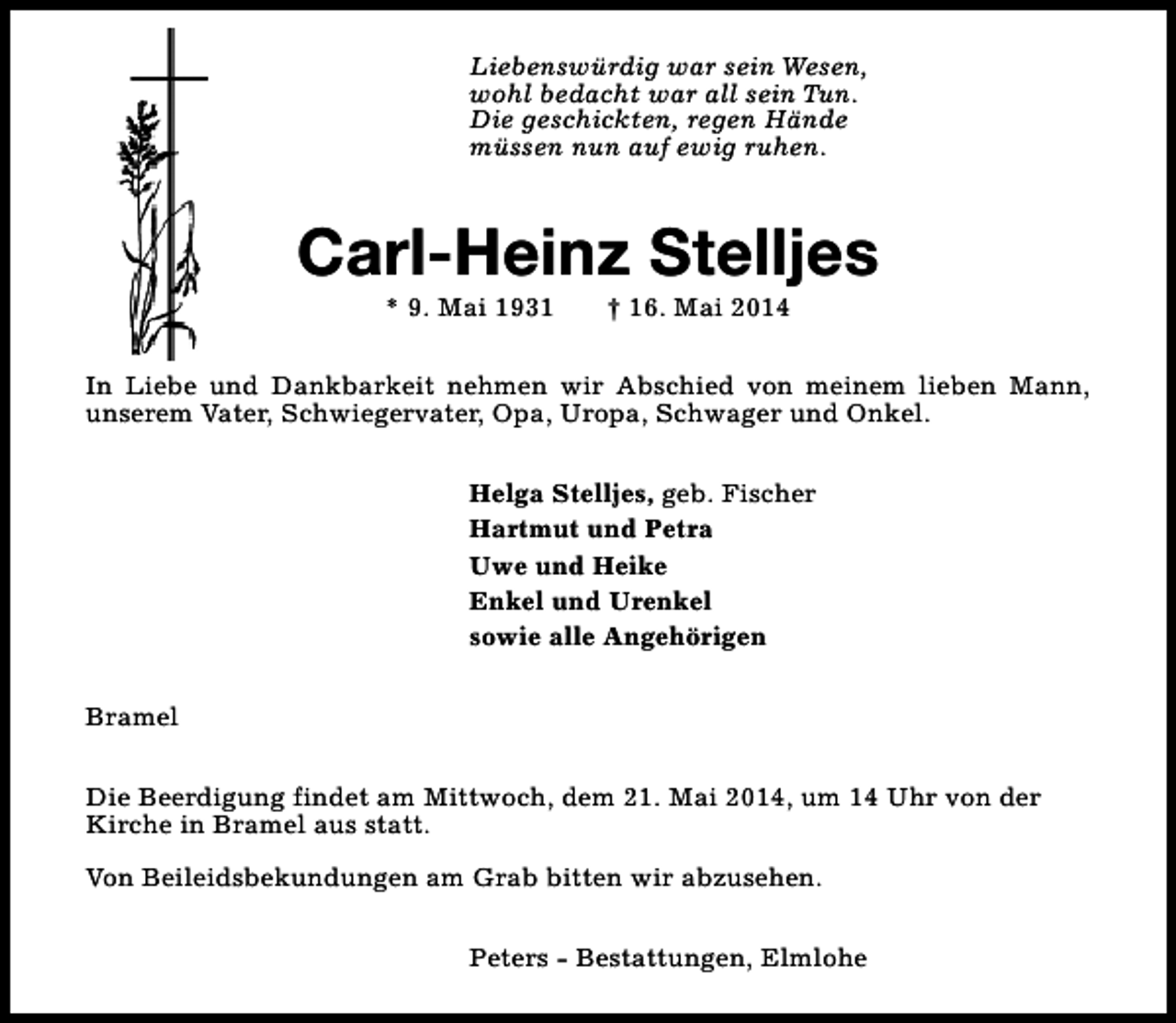 <p>Liebenswürdig war sein Wesen,<br />wohl bedacht war all sein Tun.<br />Die geschickten, regen Hände<br />müssen nun auf ewig ruhen.</p><p>Carl-Heinz Stelljes<br />* 9. Mai 1931</p><p>† 16. Mai 2014</p><p>In Liebe und Dankbarkeit nehmen wir Abschied von meinem lieben Mann,<br />unserem Vater, Schwiegervater, Opa, Uropa, Schwager und Onkel.<br />Helga Stelljes, geb. Fischer<br />Hartmut und Petra<br />Uwe und Heike<br />Enkel und Urenkel<br />sowie alle Angehörigen<br />Bramel<br />Die Beerdigung findet am Mittwoch, dem 21. Mai 2014, um 14 Uhr von der<br />Kirche in Bramel aus statt.<br />Von Beileidsbekundungen am Grab bitten wir abzusehen.<br />Peters - Bestattungen, Elmlohe</p>