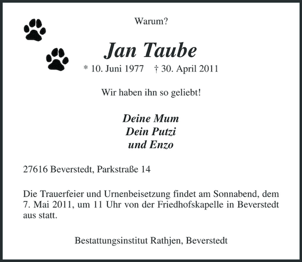 <p>Warum?</p>
<p>Jan Taube<br />* 10. Juni 1977 † 30. April 2011 Wir haben ihn so geliebt!</p>
<p>Deine Mum Dein Putzi und Enzo<br />27616 Beverstedt, Parkstraße 14 Die Trauerfeier und Urnenbeisetzung findet am Sonnabend, dem 7. Mai 2011, um 11 Uhr von der Friedhofskapelle in Beverstedt aus statt. Bestattungsinstitut Rathjen, Beverstedt</p>