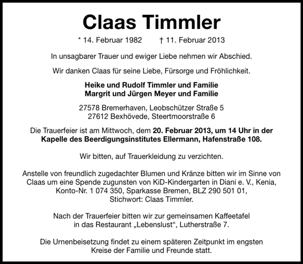 <p>Claas Timmler</p>
<p>* 14. Februar 1982</p>
<p>† 11. Februar 2013</p>
<p>In unsagbarer Trauer und ewiger Liebe nehmen wir Abschied.<br />Wir danken Claas für seine Liebe, Fürsorge und Fröhlichkeit.<br />Heike und Rudolf Timmler und Familie<br />Margrit und Jürgen Meyer und Familie<br />27578 Bremerhaven, Leobschützer Straße 5<br />27612 Bexhövede, Steertmoorstraße 6<br />Die Trauerfeier ist am Mittwoch, dem 20. Februar 2013, um 14 Uhr in der<br />Kapelle des Beerdigungsinstitutes Ellermann, Hafenstraße 108.<br />Wir bitten, auf Trauerkleidung zu verzichten.<br />Anstelle von freundlich zugedachter Blumen und Kränze bitten wir im Sinne von<br />Claas um eine Spende zugunsten von KiD-Kindergarten in Diani e. V., Kenia,<br />Konto-Nr. 1 074 350, Sparkasse Bremen, BLZ 290 5,<br />Stichwort: Claas Timmler.<br />Nach der Trauerfeier bitten wir zur gemeinsamen Kaffeetafel<br />in das Restaurant „Lebenslust“, Lutherstraße 7.<br />Die Urnenbeisetzung findet zu einem späteren Zeitpunkt im engsten<br />Kreise der Familie und Freunde statt.</p>