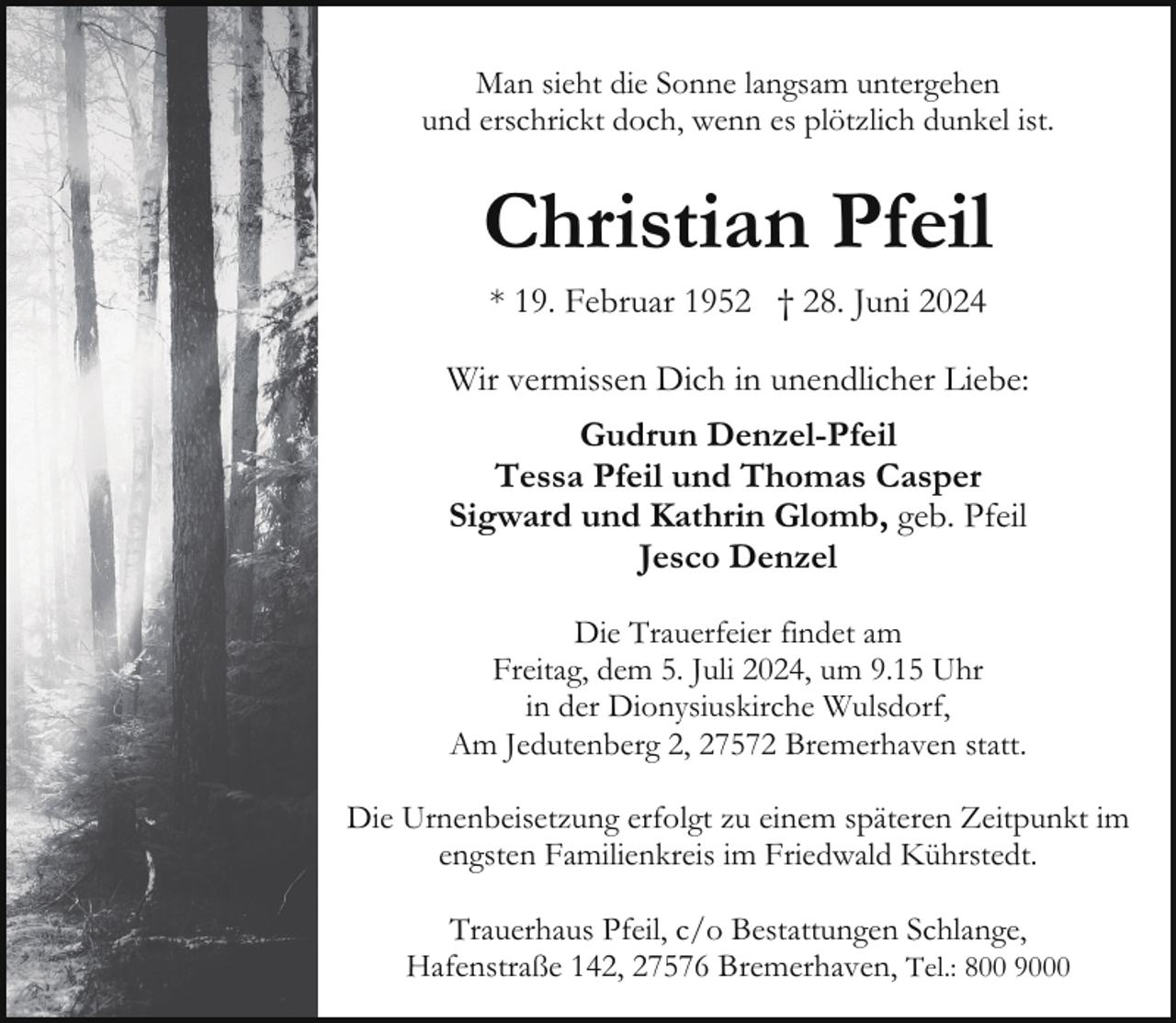 <p>Man sieht die Sonne langsam untergehen<br />und erschrickt doch, wenn es plötzlich dunkel ist.</p><p>Christian Pfeil<br />* 19. Februar 1952 † 28. Juni 2024<br />Wir vermissen Dich in unendlicher Liebe:<br />Gudrun Denzel-Pfeil<br />Tessa Pfeil und Thomas Casper<br />Sigward und Kathrin Glomb, geb. Pfeil<br />Jesco Denzel<br />Die Trauerfeier findet am<br />Freitag, dem 5. Juli 2024, um 9.15 Uhr<br />in der Dionysiuskirche Wulsdorf,<br />Am Jedutenberg 2, 27572 Bremerhaven statt.<br />Die Urnenbeisetzung erfolgt zu einem späteren Zeitpunkt im<br />engsten Familienkreis im Friedwald Kührstedt.<br />Trauerhaus Pfeil, c/o Bestattungen Schlange,<br />Hafenstraße 142, 27576 Bremerhaven, Tel.: 800 9000</p>
