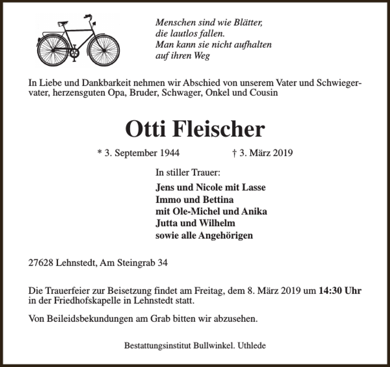 <p>Menschen sind wie Blätter,<br />die lautlos fallen.<br />Man kann sie nicht aufhalten<br />auf ihren Weg<br />In Liebe und Dankbarkeit nehmen wir Abschied von unserem Vater und Schwiegervater, herzensguten Opa, Bruder, Schwager, Onkel und Cousin</p><p>Otti Fleischer<br />* 3. September 1944</p><p>† 3. März 2019</p><p>In stiller Trauer:<br />Jens und Nicole mit Lasse<br />Immo und Bettina<br />mit Ole-Michel und Anika<br />Jutta und Wilhelm<br />sowie alle Angehörigen<br />27628 Lehnstedt, Am Steingrab 34<br />Die Trauerfeier zur Beisetzung findet am Freitag, dem 8. März 2019 um 14:30 Uhr<br />in der Friedhofskapelle in Lehnstedt statt.<br />Von Beileidsbekundungen am Grab bitten wir abzusehen.<br />Bestattungsinstitut Bullwinkel. Uthlede</p>