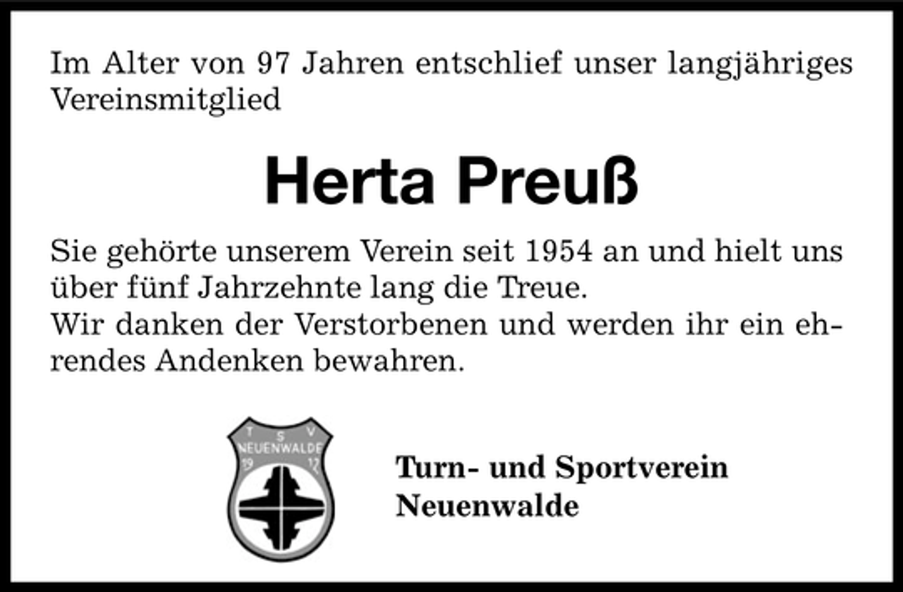 <p>Im Alter von 97 Jahren entschlief unser langjähriges<br />Vereinsmitglied</p><p>Herta Preuß<br />Sie gehörte unserem Verein seit 1954 an und hielt uns<br />über fünf Jahrzehnte lang die Treue.<br />Wir danken der Verstorbenen und werden ihr ein ehrendes Andenken bewahren.<br />Turn- und Sportverein<br />Neuenwalde</p>