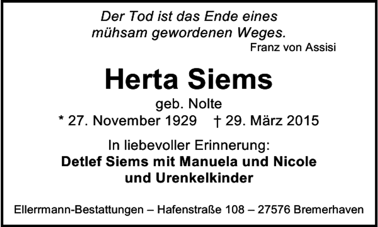 <p>Der Tod ist das Ende eines<br />mühsam gewordenen Weges.</p><p>Franz von Assisi</p><p>Herta Siems</p><p>geb. Nolte<br />* 27. November 1929 † 29. März 2015<br />In liebevoller Erinnerung:<br />Detlef Siems mit Manuela und Nicole<br />und Urenkelkinder<br />Ellerrmann-Bestattungen – Hafenstraße 108 – 27576 Bremerhaven</p>