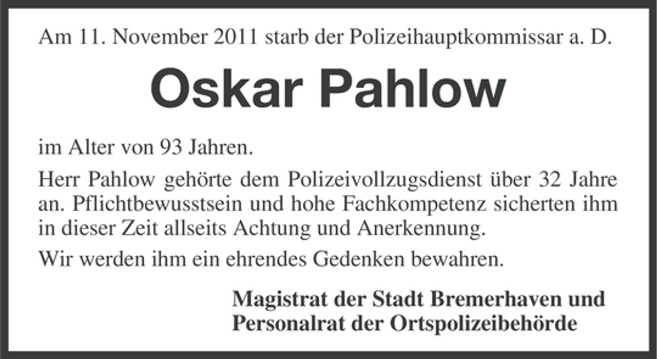 <p>Am 11. November 2011 starb der Polizeihauptkommissar a. D.</p><p>Oskar Pahlow<br />im Alter von 93 Jahren.<br />Herr Pahlow gehörte dem Polizeivollzugsdienst über 32 Jahre<br />an. Pflichtbewusstsein und hohe Fachkompetenz sicherten ihm<br />in dieser Zeit allseits Achtung und Anerkennung.<br />Wir werden ihm ein ehrendes Gedenken bewahren.<br />Magistrat der Stadt Bremerhaven und<br />Personalrat der Ortspolizeibehörde</p>