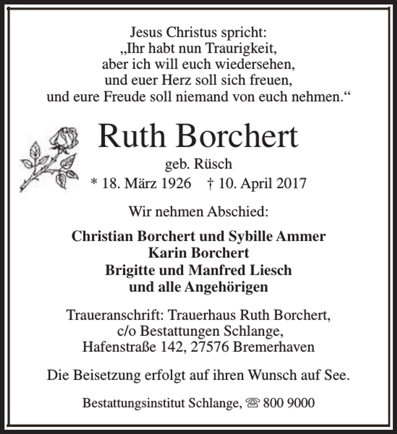 <p>Jesus Christus spricht:<br />„Ihr habt nun Traurigkeit,<br />aber ich will euch wiedersehen,<br />und euer Herz soll sich freuen,<br />und eure Freude soll niemand von euch nehmen.“</p><p>Ruth Borchert</p><p>geb. Rüsch<br />* 18. März 1926 † 10. April 2017<br />Wir nehmen Abschied:<br />Christian Borchert und Sybille Ammer<br />Karin Borchert<br />Brigitte und Manfred Liesch<br />und alle Angehörigen<br />Traueranschrift: Trauerhaus Ruth Borchert,<br />c/o Bestattungen Schlange,<br />Hafenstraße 142, 27576 Bremerhaven<br />Die Beisetzung erfolgt auf ihren Wunsch auf See.<br />Bestattungsinstitut Schlange, s 800 9000</p>