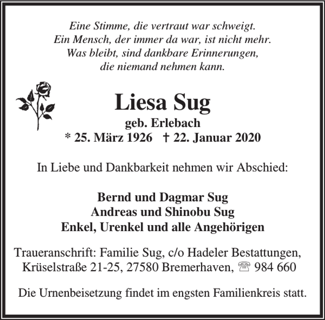 <p>Eine Stimme, die vertraut war schweigt.<br />Ein Mensch, der immer da war, ist nicht mehr.<br />Was bleibt, sind dankbare Erinnerungen,<br />die niemand nehmen kann.</p><p>Liesa Sug</p><p>geb. Erlebach<br />* 25. März 1926 B 22. Januar 2020<br />In Liebe und Dankbarkeit nehmen wir Abschied:<br />Bernd und Dagmar Sug<br />Andreas und Shinobu Sug<br />Enkel, Urenkel und alle Angehörigen<br />Traueranschrift: Familie Sug, c/o Hadeler Bestattungen,<br />Krüselstraße 21-25, 27580 Bremerhaven, ℡ 984 660<br />Die Urnenbeisetzung findet im engsten Familienkreis statt.</p>