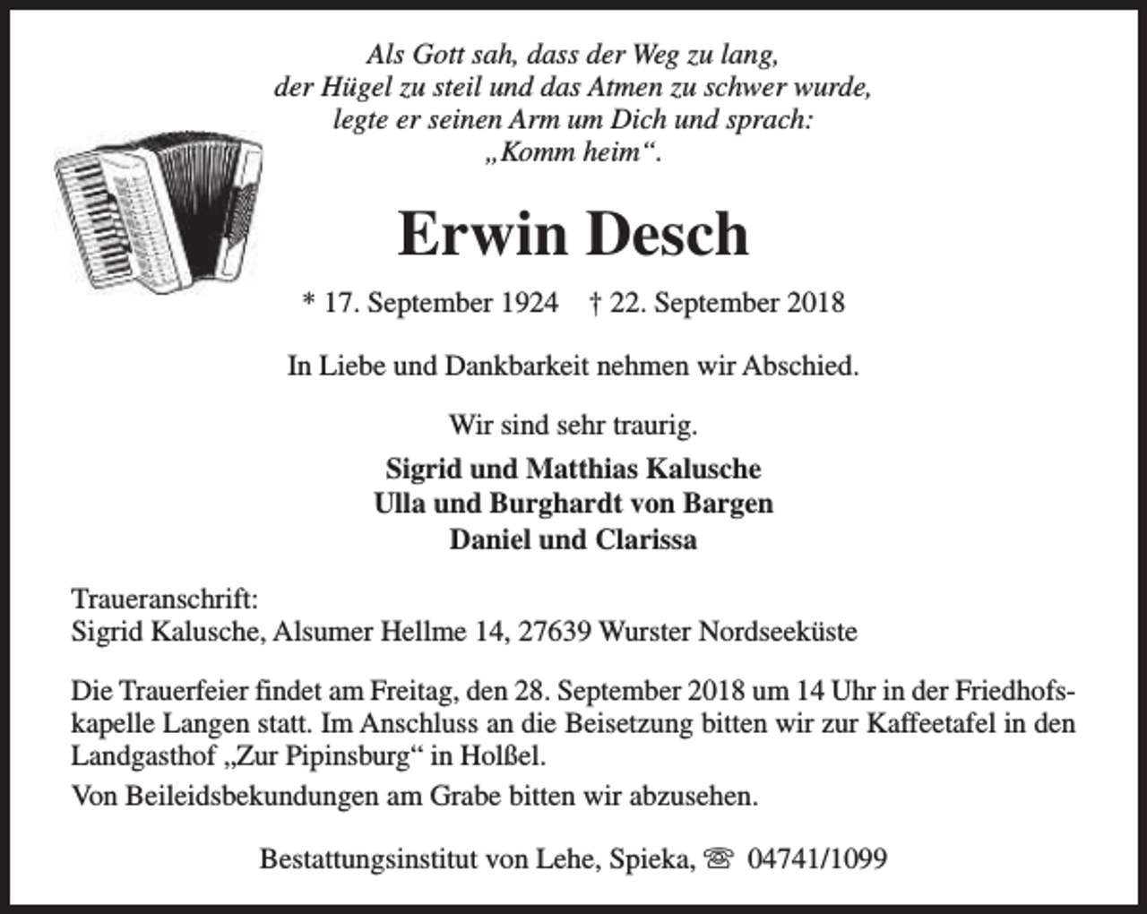 <p>Als Gott sah, dass der Weg zu lang,<br />der Hügel zu steil und das Atmen zu schwer wurde,<br />legte er seinen Arm um Dich und sprach:<br />„Komm heim“.</p><p>Erwin Desch<br />* 17. September 1924</p><p>† 22. September 2018</p><p>In Liebe und Dankbarkeit nehmen wir Abschied.<br />Wir sind sehr traurig.<br />Sigrid und Matthias Kalusche<br />Ulla und Burghardt von Bargen<br />Daniel und Clarissa<br />Traueranschrift:<br />Sigrid Kalusche, Alsumer Hellme 14, 27639 Wurster Nordseeküste<br />Die Trauerfeier findet am Freitag, den 28. September 2018 um 14 Uhr in der Friedhofskapelle Langen statt. Im Anschluss an die Beisetzung bitten wir zur Kaffeetafel in den<br />Landgasthof „Zur Pipinsburg“ in Holßel.<br />Von Beileidsbekundungen am Grabe bitten wir abzusehen.<br />Bestattungsinstitut von Lehe, Spieka, s 04741/1099</p>