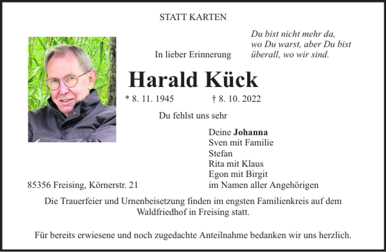 <p>STATT KARTEN</p><p>In lieber Erinnerung</p><p>Du bist nicht mehr da,<br />wo Du warst, aber Du bist<br />überall, wo wir sind.</p><p>Harald Kück</p><p>* 8. 11. 1945</p><p>† 8. 10. 2022</p><p>Du fehlst uns sehr</p><p>85356 Freising, Körnerstr. 21</p><p>Deine Johanna<br />Sven mit Familie<br />Stefan<br />Rita mit Klaus<br />Egon mit Birgit<br />im Namen aller Angehörigen</p><p>Die Trauerfeier und Urnenbeisetzung finden im engsten Familienkreis auf dem<br />Waldfriedhof in Freising statt.<br />Für bereits erwiesene und noch zugedachte Anteilnahme bedanken wir uns herzlich.</p>