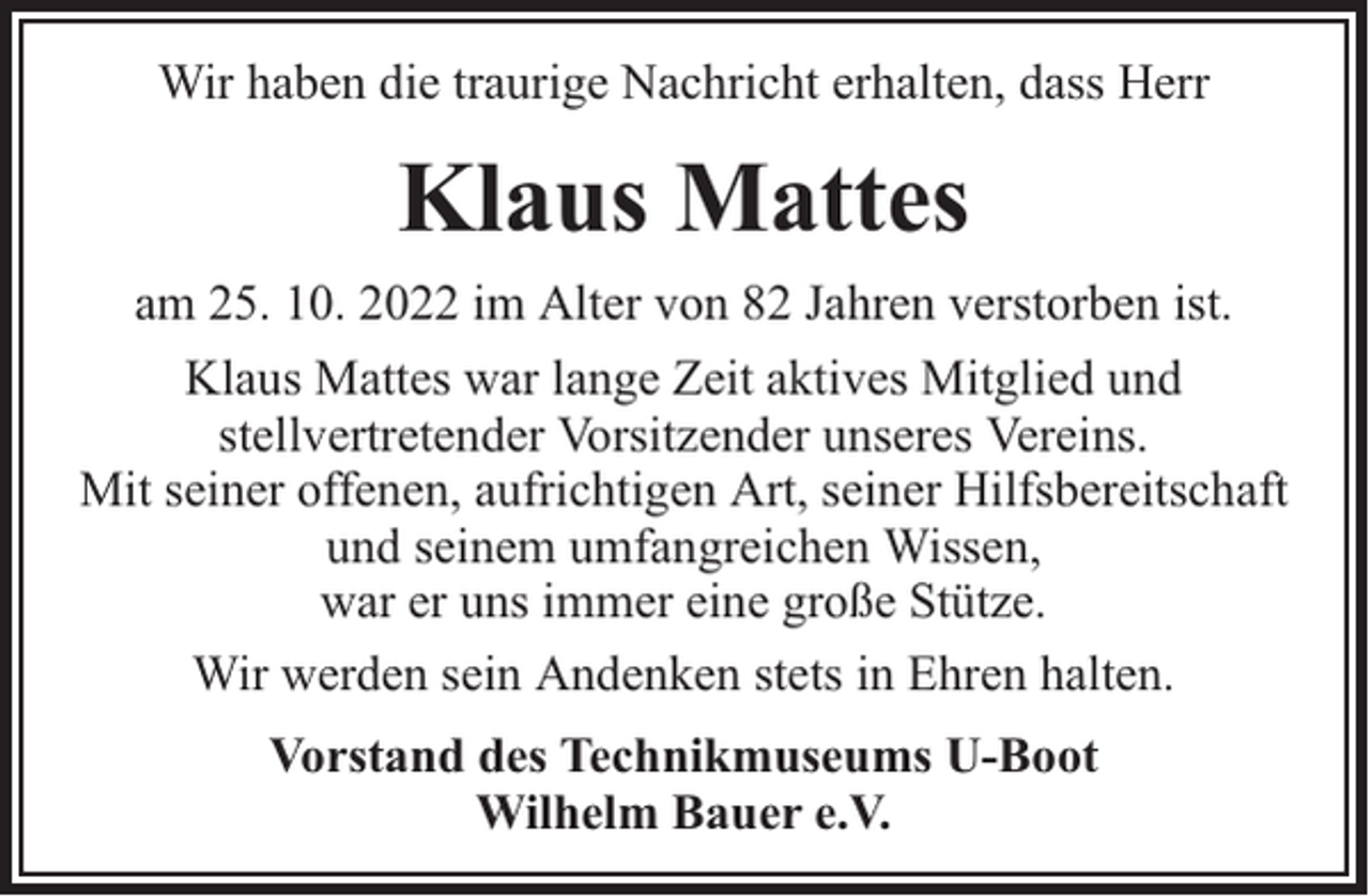 <p>Wir haben die traurige Nachricht erhalten, dass Herr</p><p>Klaus Mattes<br />am 25. 10. 2022 im Alter von 82 Jahren verstorben ist.<br />Klaus Mattes war lange Zeit aktives Mitglied und<br />stellvertretender Vorsitzender unseres Vereins.<br />Mit seiner offenen, aufrichtigen Art, seiner Hilfsbereitschaft<br />und seinem umfangreichen Wissen,<br />war er uns immer eine große Stütze.<br />Wir werden sein Andenken stets in Ehren halten.<br />Vorstand des Technikmuseums U-Boot<br />Wilhelm Bauer e.V.</p>