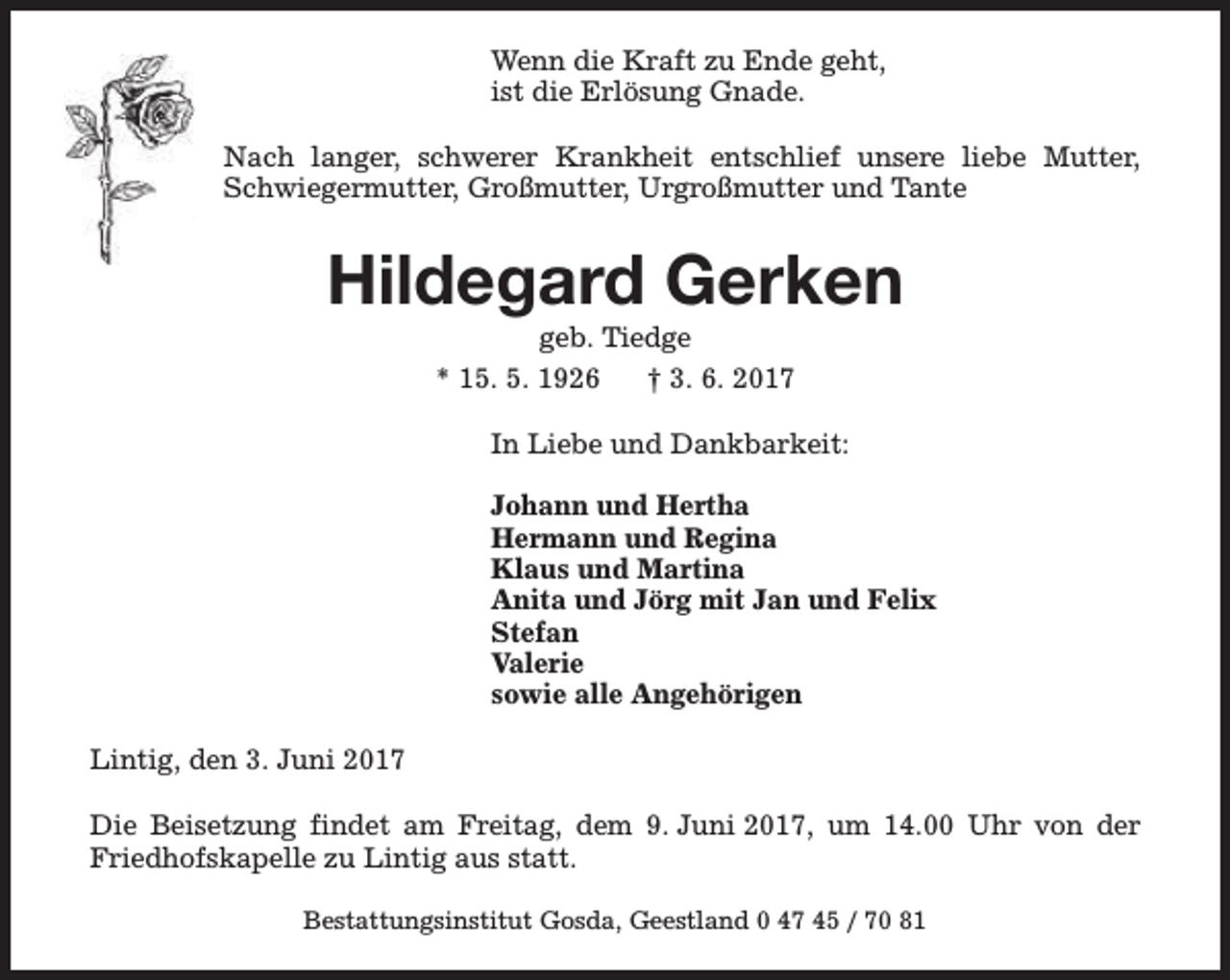<p>Wenn die Kraft zu Ende geht,<br />ist die Erlösung Gnade.<br />Nach langer, schwerer Krankheit entschlief unsere liebe Mutter,<br />Schwiegermutter, Großmutter, Urgroßmutter und Tante</p>
<p>Hildegard Gerken<br />geb. Tiedge<br />* 15. 5. 1926<br />† 3. 6. 2017</p>
<p>In Liebe und Dankbarkeit:<br />Johann und Hertha<br />Hermann und Regina<br />Klaus und Martina<br />Anita und Jörg mit Jan und Felix<br />Stefan<br />Valerie<br />sowie alle Angehörigen<br />Lintig, den 3. Juni 2017<br />Die Beisetzung findet am Freitag, dem 9. Juni 2017, um 14.00 Uhr von der<br />Friedhofskapelle zu Lintig aus statt.<br />Bestattungsinstitut Gosda, Geestland 0 47 45 / 70 81</p>
