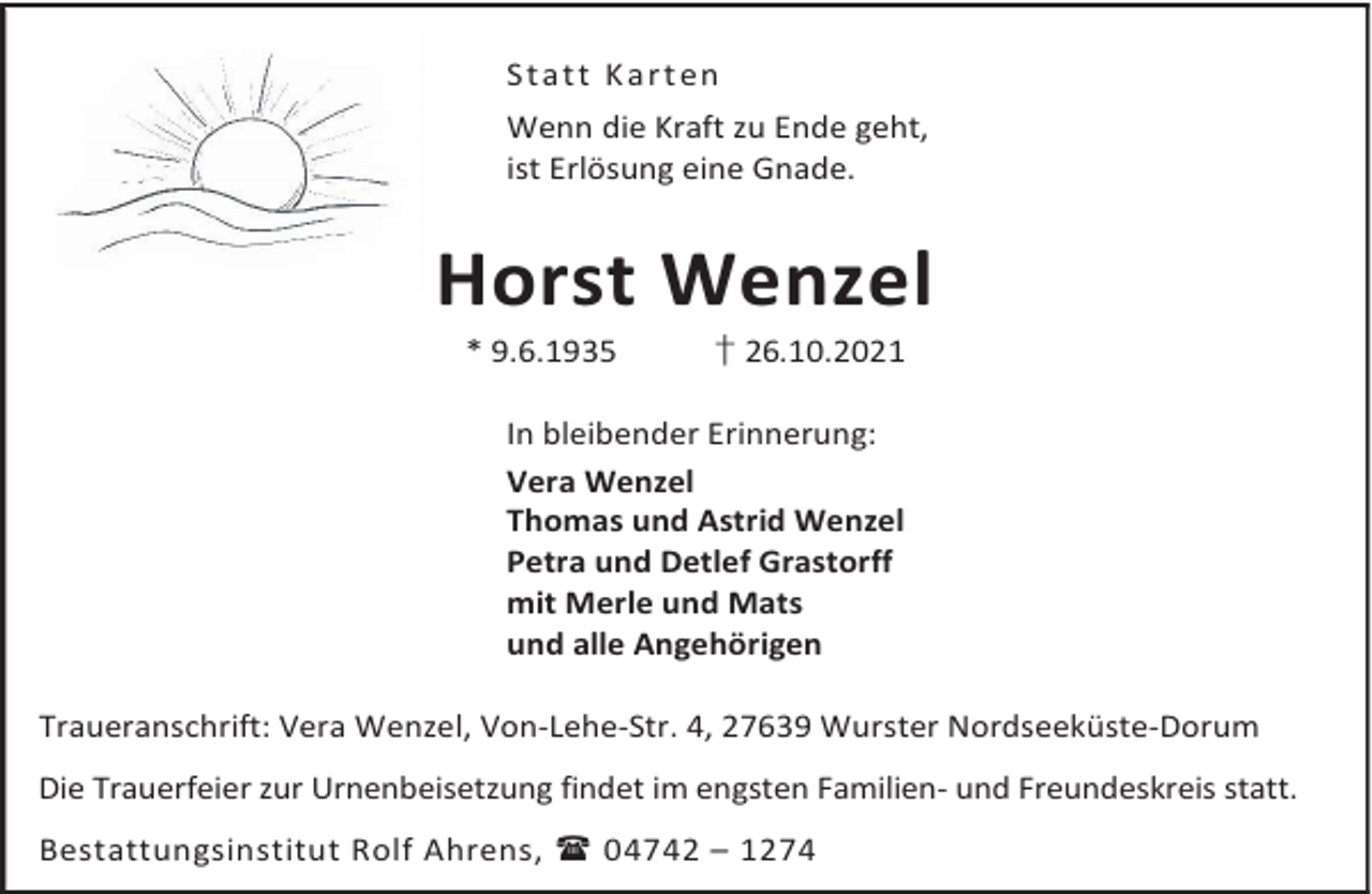 <p>S t a t t K a r t en<br />Wenn die Kraft zu Ende geht,<br />ist Erlösung eine Gnade.</p><p>Horst Wenzel<br />* 9.6.1935</p><p>† 26.10.2021</p><p>In bleibender Erinnerung:<br />Vera Wenzel<br />Thomas und Astrid Wenzel<br />Petra und Detlef Grastorff<br />mit Merle und Mats<br />und alle Angehörigen<br />Traueranschrift: Vera Wenzel, Von-Lehe-Str. 4, 27639 Wurster Nordseeküste-Dorum<br />Die Trauerfeier zur Urnenbeisetzung findet im engsten Familien- und Freundeskreis statt.<br />Bestattungsinstitut Rolf Ahrens,  04742 – 1274</p>