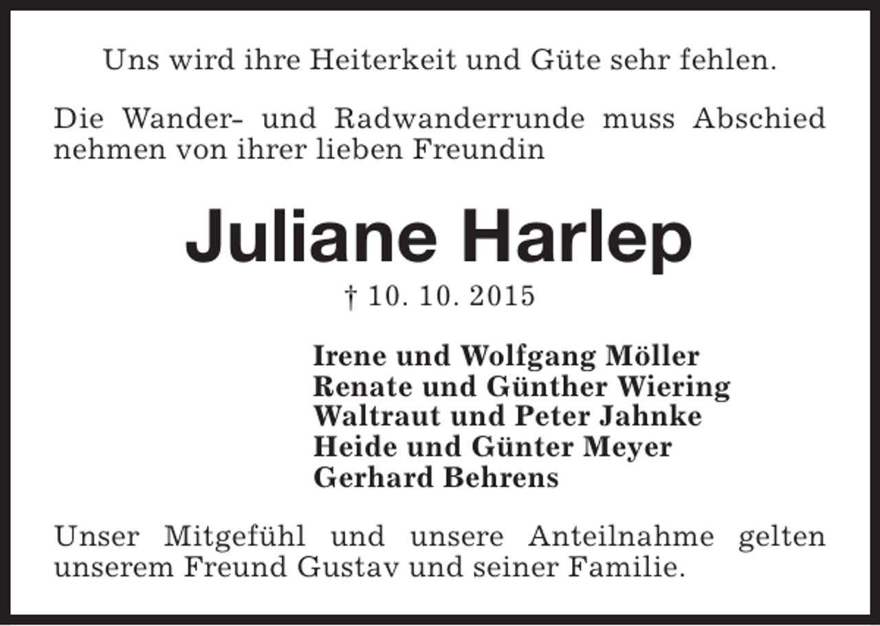 <p>Uns wird ihre Heiterkeit und Güte sehr fehlen.<br />Die Wander- und Radwanderrunde muss Abschied<br />nehmen von ihrer lieben Freundin</p><p>Juliane Harlep<br />† 10. 10. 2015</p><p>Irene und Wolfgang Möller<br />Renate und Günther Wiering<br />Waltraut und Peter Jahnke<br />Heide und Günter Meyer<br />Gerhard Behrens<br />Unser Mitgefühl und unsere Anteilnahme gelten<br />unserem Freund Gustav und seiner Familie.</p>