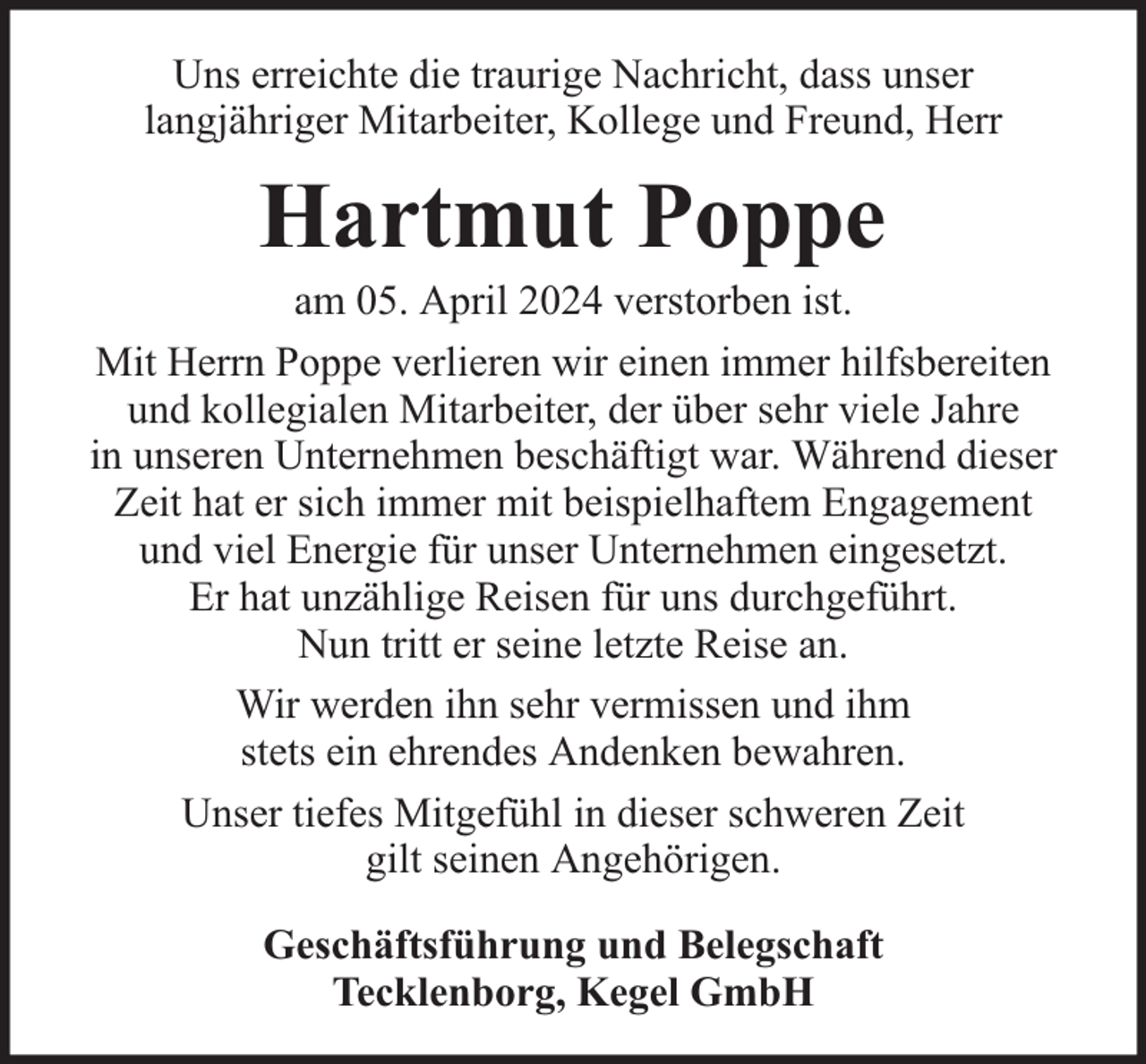 <p>Uns erreichte die traurige Nachricht, dass unser<br />langjähriger Mitarbeiter, Kollege und Freund, Herr</p><p>Hartmut Poppe</p><p>am 05. April 2024 verstorben ist.<br />Mit Herrn Poppe verlieren wir einen immer hilfsbereiten<br />und kollegialen Mitarbeiter, der über sehr viele Jahre<br />in unseren Unternehmen beschäftigt war. Während dieser<br />Zeit hat er sich immer mit beispielhaftem Engagement<br />und viel Energie für unser Unternehmen eingesetzt.<br />Er hat unzählige Reisen für uns durchgeführt.<br />Nun tritt er seine letzte Reise an.<br />Wir werden ihn sehr vermissen und ihm<br />stets ein ehrendes Andenken bewahren.<br />Unser tiefes Mitgefühl in dieser schweren Zeit<br />gilt seinen Angehörigen.<br />Geschäftsführung und Belegschaft<br />Tecklenborg, Kegel GmbH</p>