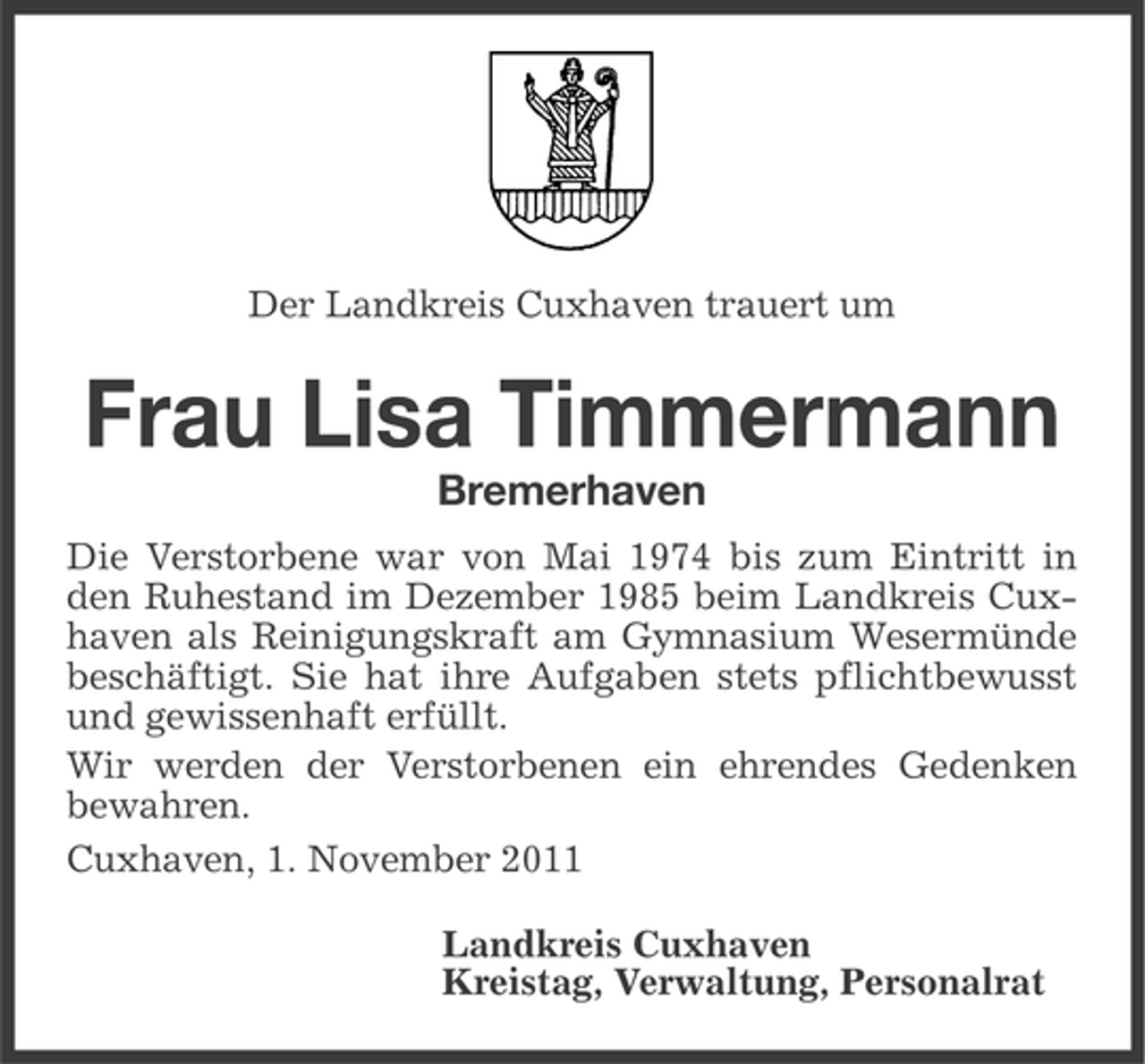 <p>Der Landkreis Cuxhaven trauert um</p><p>Frau Lisa Timmermann<br />Bremerhaven<br />Die Verstorbene war von Mai 1974 bis zum Eintritt in<br />den Ruhestand im Dezember 1985 beim Landkreis Cuxhaven als Reinigungskraft am Gymnasium Wesermünde<br />beschäftigt. Sie hat ihre Aufgaben stets pflichtbewusst<br />und gewissenhaft erfüllt.<br />Wir werden der Verstorbenen ein ehrendes Gedenken<br />bewahren.<br />Cuxhaven, 1. November 2011<br />Landkreis Cuxhaven<br />Kreistag, Verwaltung, Personalrat</p>