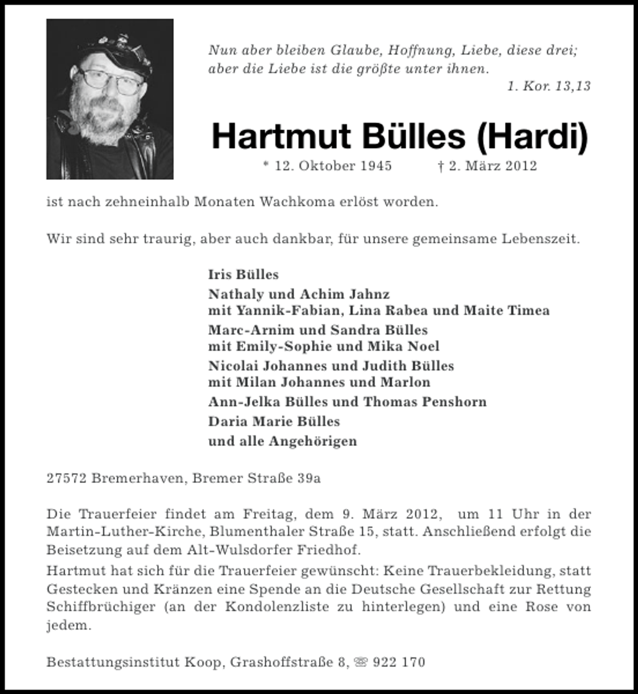 <p>Nun aber bleiben Glaube, Hoffnung, Liebe, diese drei;<br />aber die Liebe ist die größte unter ihnen.<br />1. Kor. 13,13</p><p>Hartmut Bülles (Hardi)<br />* 12. Oktober 1945</p><p>† 2. März 2012</p><p>ist nach zehneinhalb Monaten Wachkoma erlöst worden.<br />Wir sind sehr traurig, aber auch dankbar, für unsere gemeinsame Lebenszeit.<br />Iris Bülles<br />Nathaly und Achim Jahnz<br />mit Yannik-Fabian, Lina Rabea und Maite Timea<br />Marc-Arnim und Sandra Bülles<br />mit Emily-Sophie und Mika Noel<br />Nicolai Johannes und Judith Bülles<br />mit Milan Johannes und Marlon<br />Ann-Jelka Bülles und Thomas Penshorn<br />Daria Marie Bülles<br />und alle Angehörigen<br />27572 Bremerhaven, Bremer Straße 39a<br />Die Trauerfeier findet am Freitag, dem 9. März 2012, um 11 Uhr in der<br />Martin-Luther-Kirche, Blumenthaler Straße 15, statt. Anschließend erfolgt die<br />Beisetzung auf dem Alt-Wulsdorfer Friedhof.<br />Hartmut hat sich für die Trauerfeier gewünscht: Keine Trauerbekleidung, statt<br />Gestecken und Kränzen eine Spende an die Deutsche Gesellschaft zur Rettung<br />Schiffbrüchiger (an der Kondolenzliste zu hinterlegen) und eine Rose von<br />jedem.<br />Bestattungsinstitut Koop, Grashoffstraße 8, s 922 170</p>