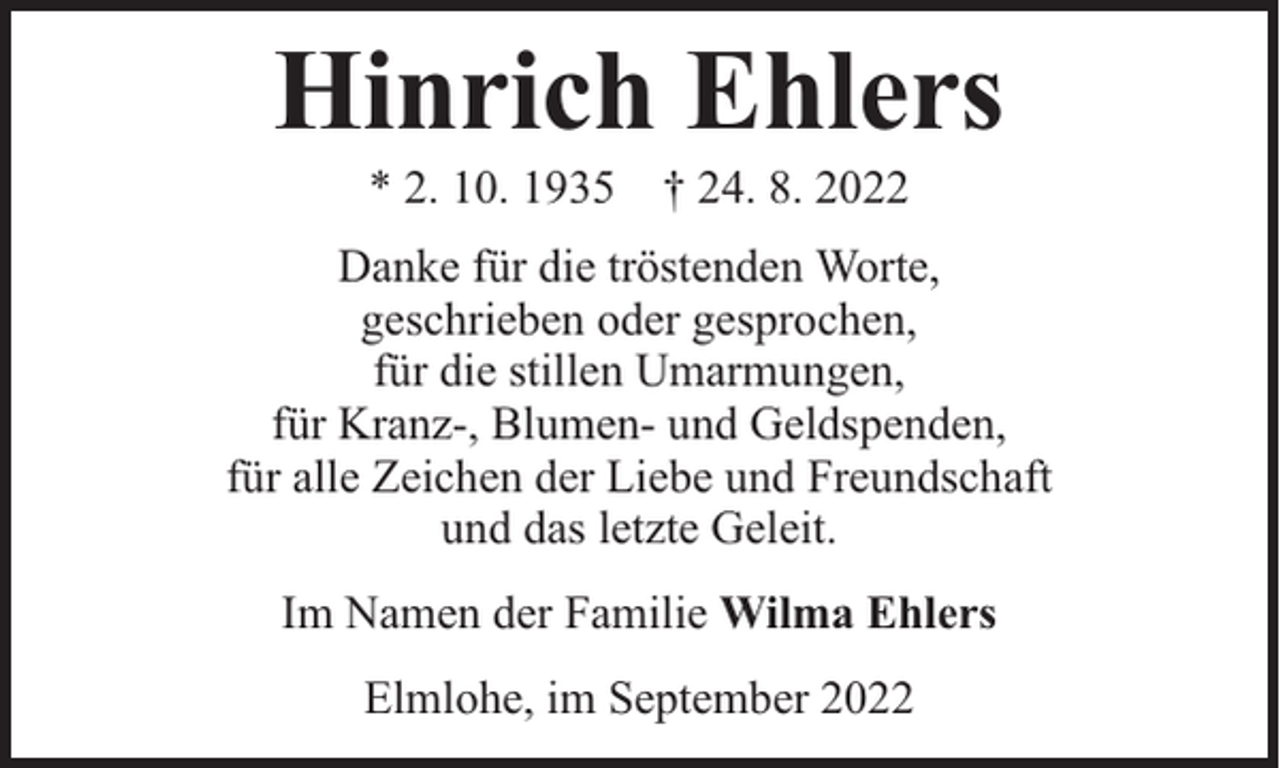 <p>Hinrich Ehlers<br />* 2. 10. 1935 † 24. 8. 2022</p><p>Danke für die tröstenden Worte,<br />geschrieben oder gesprochen,<br />für die stillen Umarmungen,<br />für Kranz-, Blumen- und Geldspenden,<br />für alle Zeichen der Liebe und Freundschaft<br />und das letzte Geleit.<br />Im Namen der Familie Wilma Ehlers<br />Elmlohe, im September 2022</p>
