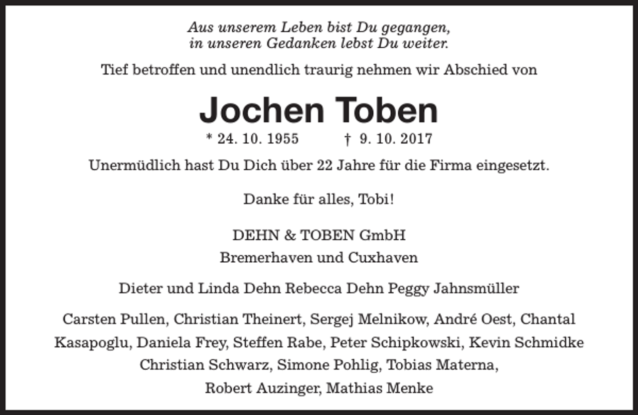 <p>Aus unserem Leben bist Du gegangen,<br />in unseren Gedanken lebst Du weiter.<br />Tief betroffen und unendlich traurig nehmen wir Abschied von</p><p>Jochen Toben<br />* 24. 10. 1955</p><p>† 9. 10. 2017</p><p>Unermüdlich hast Du Dich über 22 Jahre für die Firma eingesetzt.<br />Danke für alles, Tobi!<br />DEHN &amp; TOBEN GmbH<br />Bremerhaven und Cuxhaven<br />Dieter und Linda Dehn Rebecca Dehn Peggy Jahnsmüller<br />Carsten Pullen, Christian Theinert, Sergej Melnikow, André Oest, Chantal<br />Kasapoglu, Daniela Frey, Steffen Rabe, Peter Schipkowski, Kevin Schmidke<br />Christian Schwarz, Simone Pohlig, Tobias Materna,<br />Robert Auzinger, Mathias Menke</p>