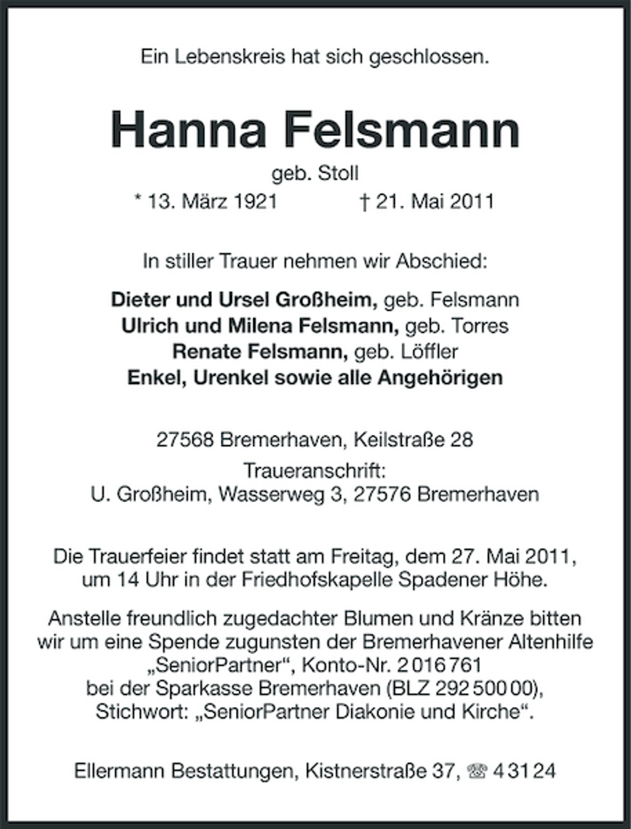<p>Ein Lebenskreis hat sich geschlossen.</p><p>Hanna Felsmann<br />geb. Stoll * 13. März 1921 † 21. Mai 2011 In stiller Trauer nehmen wir Abschied: Dieter und Ursel Großheim, geb. Felsmann Ulrich und Milena Felsmann, geb. Torres Renate Felsmann, geb. Löffler Enkel, Urenkel sowie alle Angehörigen 27568 Bremerhaven, Keilstraße 28 Traueranschrift: U. Großheim, Wasserweg 3, 27576 Bremerhaven Die Trauerfeier findet statt am Freitag, dem 27. Mai 2011, um 14 Uhr in der Friedhofskapelle Spadener Höhe. Anstelle freundlich zugedachter Blumen und Kränze bitten wir um eine Spende zugunsten der Bremerhavener Altenhilfe „SeniorPartner“, Konto-Nr. 2 016 761 bei der Sparkasse Bremerhaven (BLZ 292 5), Stichwort: „SeniorPartner Diakonie und Kirche“. Ellermann Bestattungen, Kistnerstraße 37, 4 31 24</p>