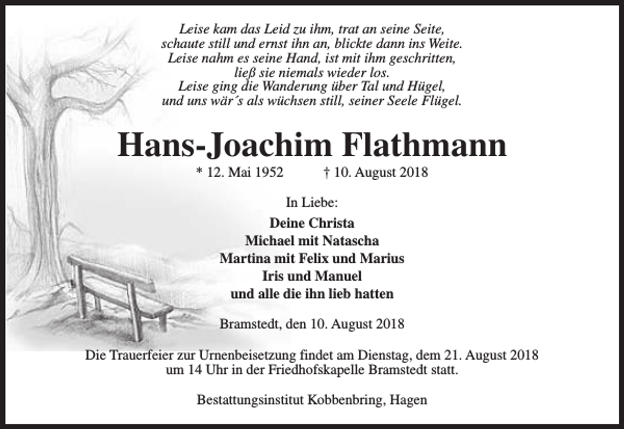<p>Leise kam das Leid zu ihm, trat an seine Seite,<br />schaute still und ernst ihn an, blickte dann ins Weite.<br />Leise nahm es seine Hand, ist mit ihm geschritten,<br />ließ sie niemals wieder los.<br />Leise ging die Wanderung über Tal und Hügel,<br />und uns wär´s als wüchsen still, seiner Seele Flügel.</p><p>Hans-Joachim Flathmann<br />* 12. Mai 1952</p><p>† 10. August 2018</p><p>In Liebe:<br />Deine Christa<br />Michael mit Natascha<br />Martina mit Felix und Marius<br />Iris und Manuel<br />und alle die ihn lieb hatten<br />Bramstedt, den 10. August 2018<br />Die Trauerfeier zur Urnenbeisetzung findet am Dienstag, dem 21. August 2018<br />um 14 Uhr in der Friedhofskapelle Bramstedt statt.<br />Bestattungsinstitut Kobbenbring, Hagen</p>