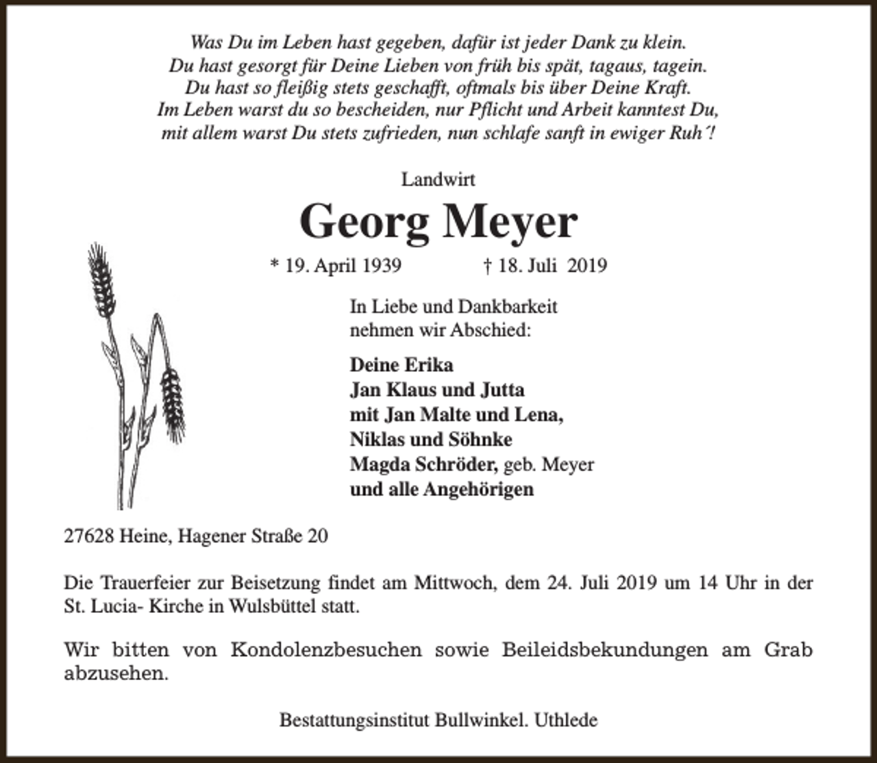 <p>Was Du im Leben hast gegeben, dafür ist jeder Dank zu klein.<br />Du hast gesorgt für Deine Lieben von früh bis spät, tagaus, tagein.<br />Du hast so fleißig stets geschafft, oftmals bis über Deine Kraft.<br />Im Leben warst du so bescheiden, nur Pflicht und Arbeit kanntest Du,<br />mit allem warst Du stets zufrieden, nun schlafe sanft in ewiger Ruh´!<br />Landwirt</p><p>Georg Meyer</p><p>* 19. April 1939</p><p>† 18. Juli 2019</p><p>In Liebe und Dankbarkeit<br />nehmen wir Abschied:<br />Deine Erika<br />Jan Klaus und Jutta<br />mit Jan Malte und Lena,<br />Niklas und Söhnke<br />Magda Schröder, geb. Meyer<br />und alle Angehörigen<br />27628 Heine, Hagener Straße 20<br />Die Trauerfeier zur Beisetzung findet am Mittwoch, dem 24. Juli 2019 um 14 Uhr in der<br />St. Lucia- Kirche in Wulsbüttel statt.<br />Wir bitten von Kondolenzbesuchen sowie Beileidsbekundungen am Grab<br />abzusehen.<br />Bestattungsinstitut Bullwinkel. Uthlede</p>