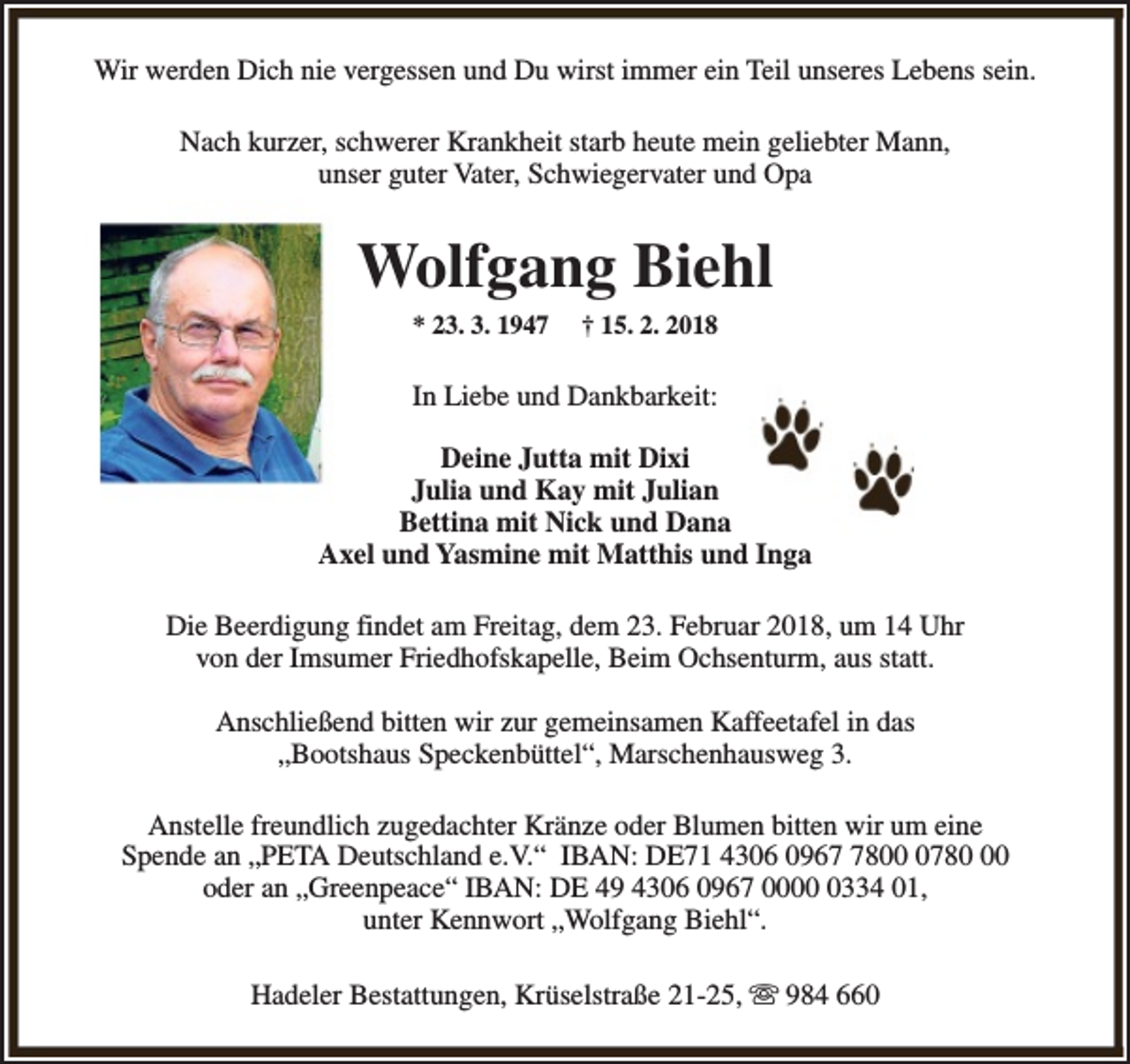 <p>Wir werden Dich nie vergessen und Du wirst immer ein Teil unseres Lebens sein.<br />Nach kurzer, schwerer Krankheit starb heute mein geliebter Mann,<br />unser guter Vater, Schwiegervater und Opa</p><p>Wolfgang Biehl<br />* 23. 3. 1947</p><p>† 15. 2. 2018</p><p>In Liebe und Dankbarkeit:<br />Deine Jutta mit Dixi<br />Julia und Kay mit Julian<br />Bettina mit Nick und Dana<br />Axel und Yasmine mit Matthis und Inga<br />Die Beerdigung findet am Freitag, dem 23. Februar 2018, um 14 Uhr<br />von der Imsumer Friedhofskapelle, Beim Ochsenturm, aus statt.<br />Anschließend bitten wir zur gemeinsamen Kaffeetafel in das<br />„Bootshaus Speckenbüttel“, Marschenhausweg 3.<br />Anstelle freundlich zugedachter Kränze oder Blumen bitten wir um eine<br />Spende an „PETA Deutschland e.V.“ IBAN: DE71 4306 09680780<br />oder an „Greenpeace“ IBAN: DE 49 4306 0967 000334 01,<br />unter Kennwort „Wolfgang Biehl“.<br />Hadeler Bestattungen, Krüselstraße 21-25, s 984 660</p>