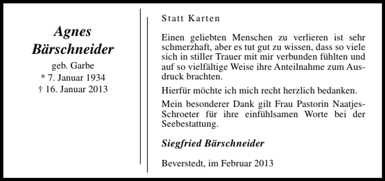 <p>Agnes<br />Bärschneider<br />geb. Garbe<br />* 7. Januar 1934<br />† 16. Januar 2013</p><p>Statt Karten<br />Einen geliebten Menschen zu verlieren ist sehr<br />schmerzhaft, aber es tut gut zu wissen, dass so viele<br />sich in stiller Trauer mit mir verbunden fühlten und<br />auf so vielfältige Weise ihre Anteilnahme zum Ausdruck brachten.<br />Hierfür möchte ich mich recht herzlich bedanken.<br />Mein besonderer Dank gilt Frau Pastorin NaatjesSchroeter für ihre einfühlsamen Worte bei der<br />Seebestattung.</p><p>Siegfried Bärschneider<br />Beverstedt, im Februar 2013</p>