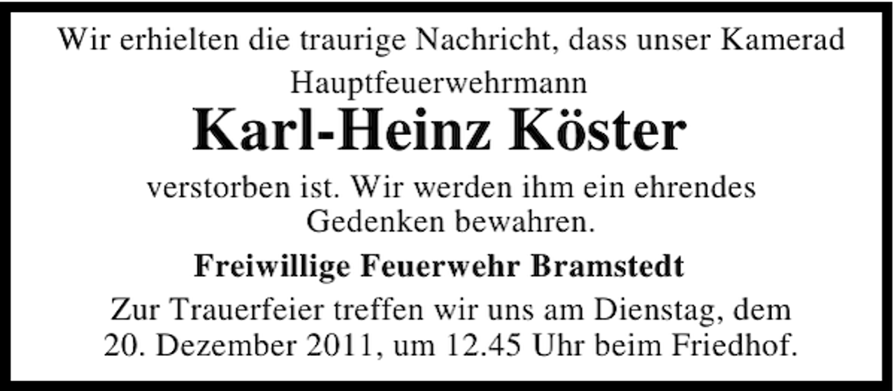 <p>Wir erhielten die traurige Nachricht, dass unser Kamerad<br />Hauptfeuerwehrmann</p><p>Karl-Heinz Köster<br />verstorben ist. Wir werden ihm ein ehrendes<br />Gedenken bewahren.<br />Freiwillige Feuerwehr Bramstedt<br />Zur Trauerfeier treffen wir uns am Dienstag, dem<br />20. Dezember 2011, um 12.45 Uhr beim Friedhof.</p>